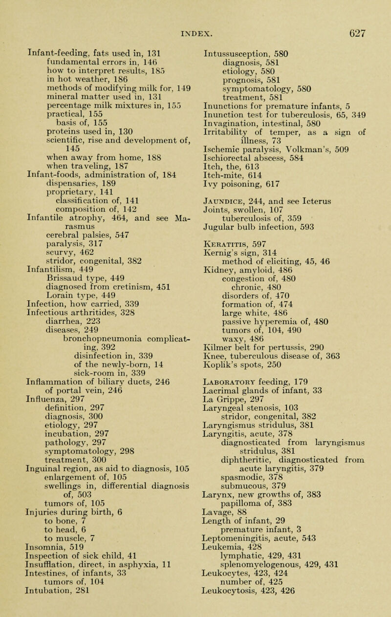 Infant-feeding, fats used in, 131 fundamental errors in, 146 how to interpret results, 185 in hot weather, 186 methods of modifying milk for, 149 mineral matter used in, 131 percentage milk mixtures in, 155 practical, 155 basis of, 155 proteins used in, 130 scientific, rise and development of, 145 when away from home, 188 when traveling, 187 Infant-foods, administration of, 184 dispensaries, 189 proprietary, 141 classification of, 141 composition of, 142 Infantile atrophy, 464, and see Ma- rasmus cerebral palsies, 547 paralysis, 317 scurvy, 462 stridor, congenital, 382 Infantilism, 449 Brissaud type, 449 diagnosed from cretinism, 451 Lorain type, 449 Infection, how carried, 339 Infectious arthritides, 328 diarrhea, 223 diseases, 249 bronchopneumonia complicat- ing, 392 disinfection in, 339 of the newly-born, 14 sick-room in, 339 Inflammation of biliary ducts, 246 of portal vein, 246 Influenza, 297 definition, 297 diagnosis, 300 etiology, 297 incubation, 297 pathology, 297 symptomatology, 298 treatment, 300 Inguinal region, as aid to diagnosis, 105 enlargement of, 105 swellings in, differential diagnosis of, 503 tumors of, 105 Injuries during birth, 6 to bone, 7 to head, 6 to muscle, 7 Insomnia, 519 Inspection of sick child, 41 Insufflation, direct, in asphyxia, 11 Intestines, of infants, 33 tumors of, 104 Intubation, 281 Intussusception, 580 diagnosis, 581 etiology, 580 prognosis, 581 symptomatology, 580 treatment, 581 Inunctions for premature infants, 5 Inunction test for tuberculosis, 65, 349 Invagination, intestinal, 580 Irritability of temper, as a sign of illness, 73 Ischemic paralysis, Volkman's, 509 Ischiorectal abscess, 584 Itch, the, 613 Itch-mite, 614 Ivy poisoning, 617 Jaundice, 244, and see Icterus Joints, swollen, 107 tuberculosis of, 359 Jugular bulb infection, 593 Keratitis, 597 Kernig's sign, 314 method of eliciting, 45, 46 Kidney, amyloid, 486 congestion of, 480 chronic, 480 disorders of, 470 formation of, 474 large white, 486 passive hyperemia of, 480 tumors of, 104, 490 waxy, 486 Kilmer belt for pertussis, 290 Knee, tuberculous disease of, 363 Koplik's spots, 250 Laboratory feeding, 179 Lacrimal glands of infant, 33 La Grippe, 297 Laryngeal stenosis, 103 stridor, congenital, 382 Laryngismus stridulus, 381 Laryngitis, acute, 378 diagnosticated from laryngismus stridulus, 381 diphtheritic, diagnosticated from acute laryngitis, 379 spasmodic, 378 submucous, 379 Larynx, new growths of, 383 papilloma of, 383 Lavage, 88 Length of infant, 29 premature infant, 3 Leptomeningitis, acute, 543 Leukemia, 428 lymphatic, 429, 431 splenomyelogenous, 429, 431 Leukocytes, 423, 424 number of, 425 Leukocytosis, 423, 426