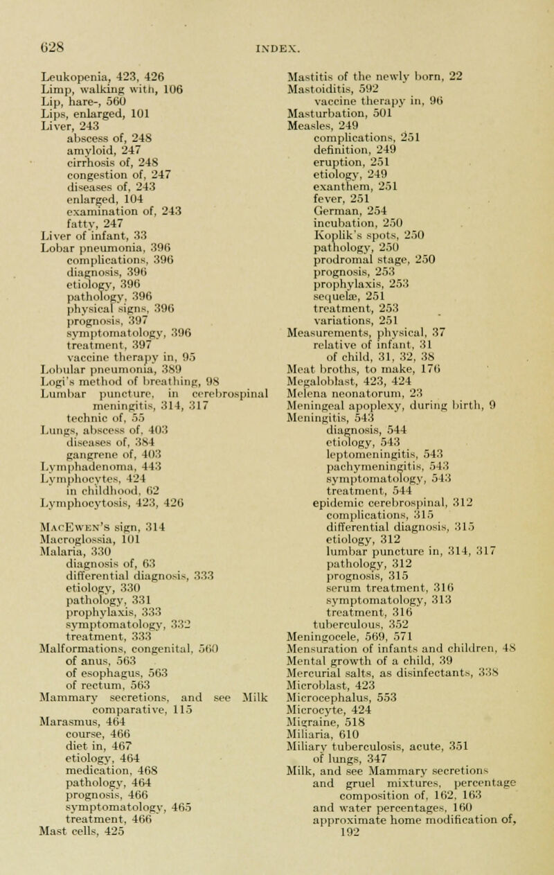 Leukopenia, 423, 426 Limp, walking with, 106 Lip, hare-, 560 Lips, enlarged, 101 Liver, 243 abscess of, 248 amyloid, 247 cirrhosis of, 248 congestion of, 247 diseases of, 243 enlarged, 104 examination of, 243 fatty, 247 Liver of infant, 33 Lobar pneumonia, 396 complications, 396 diagnosis, 396 etiology, 396 pathology, 396 physical signs, 396 prognosis, 397 symptomatology, 396 treatment, 397 vaccine therapy in, 95 Lobular pneumonia, 389 Logi's method of breathing, 98 Lumbar puncture, in cerebrospinal meningitis, 314, 317 technic of, 55 Lungs, abscess of. 403 diseases of, 384 gangrene of, 403 Lvmphadcnoma, 443 Lymphocytes, 124 in childhood. 62 Lymphocytosis, 423, 426 MacEwen's sign, 314 Microglossia, 101 Malaria, 330 diagnosis of, 63 differential diagnosis, 333 etiology, 330 pathology, 331 prophylaxis, 333 symptomatology, 332 treatment, 333 Malformations, congenital, 560 of anus, 563 of esophagus, 563 of rectum, 563 Mammary secretions, and see Milk comparative, 115 Marasmus, 464 course, 466 diet in, 467 etiology, 464 medication, 468 pathology, 464 prognosis, 466 symptomatology, 465 treatment, 466 Mast cells, 425 Mastitis of the newly born, 22 Mastoiditis, 592 vaccine therapy in, 96 Masturbation, 501 Measles, 249 complications, 251 definition, 249 eruption, 251 etiology, 249 exanthem, 251 fever, 251 German, 254 incubation, 250 Koplik's spots, 250 pathology, 250 prodromal stage, 250 prognosis, 253 prophylaxis, 253 sequela?, 251 treatment, 253 variations, 251 Measurements, physical, 37 relative of infant, 31 of child, 31, 32, 38 Meat broths, to make, 176 Megaloblast, 423, 424 Melena neonatorum, 23 Meningeal apoplexy, during birth, 9 Meningitis, 543 diagnosis, 544 etiology, 543 leptomeningitis, 543 pachymeningitis, 543 symptomatology, 543 treatment, 544 epidemic cerebrospinal, 312 complications, 315 differential diagnosis, 315 etiology, 312 lumbar puncture in, 314, 317 pathology, 312 prognosis, 315 serum treatment, 316 symptomatology, 313 treatment, 316 tuberculous, 352 Meningocele, 569, 571 Mensuration of infants and children, 48 Mental growth of a child, 39 Mercurial salts, as disinfectants, 338 Microblast, 423 Microcephalus, 553 Microcyte, 424 Migraine, 518 Miliaria, 610 Miliary tuberculosis, acute, 351 of lungs, 347 Milk, and see Mammary secretions and gruel mixtures, percentage composition of, 162. 163 and water percentages, 160 approximate home modification of, 192