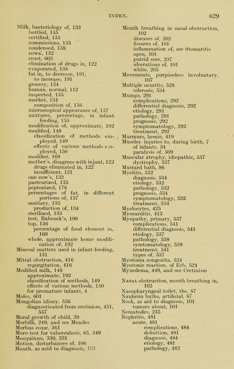 Milk, bacteriology of, 133 bottled, 135 certified, 135 commissions, 135 condensed, 138 cows', 132 crust, 603 elimination of drugs in, 122 evaporated, 138 fat in, to decrease, 191, to increase, 191 grocery, 134 human, normal, 112 inspected, 135 market, 134 composition of, 136 microscopical appearance of, 137 mixtures, percentage, in infant feeding, 155 modification of, approximate, 192 modified, 148 classification of methods em- ployed, 149 effects of various methods em- ployed, 150 modifier, 169 mother's, disagrees with injant, 122 drugs eliminated in, 122 insufficient, 121 one cow's, 132 pasteurized, 135 peptonized, 178 percentages of fat, in different portions of, 157 sanitary, 135 production of, 134 sterilized, 135 test, Babcock's, 190 top, 156 percentage of food element in, 160 whole, approximate home modifi- cation of, 192 Mineral matters used in infant feeding, 131 Mitral obstruction, 416 regurgitation, 416 Modified milk, 148 approximate, 192 classification of methods, 149 effects of various methods, 150 for premature infants, 4 Moles, 601 Mongolian idiocy, 556 diagnosticated from cretinism, 451, 557 Moral growth of child, 39 Morbilli, 249, and see Measles Morbus coxae, 361 Moro test for tuberculosis, 65, 349 Mosquitoes, 330, 331 Motion, disturbances of, 106 Mouth, as acid to diagnosis, 1C1 Mouth breathing in nasal obstruction, 102 diseases of, 202 fissures of, 101 inflammation of, see Stomatitis open, 101 putrid sore, 207 ulcerations of, 101 white, 205 Movements, purposeless involuntary, 107 Multiple neuritis, 528 sclerosis, 534 Mumps, 291 complications, 292 differential diagnosis, 292 etiology, 291 pathology, 291 prognosis, 292 symptomatology, 292 treatment, 292 Murmurs, hemic, 419 Muscles injuries to, during birth, 7 of infants, 34 paralysis of, 509 Muscular atrophy, idiopathic, 537 dystrophy, 537 Mustard bath, 86 Myelitis, 532 diagnosis, 534 etiology, 532 pathology, 532 prognosis, 534 symptomatology, 532 treatment, 534 Myelocytes, 425 Myocarditis, 413 Myopathy, primary, 537 complications, 541 differential diagnosis, 541 etiology, 537 pathology, 538 symtomatology, 539 treatment, 541 types of, 537 Myotonia congenita, 524 Myotonic reaction, of Erb, 524 Myxedema, 449, and see Cretinism Nasal obstruction, mouth breathing in, 102 Nasopharyngeal toilet, the, 87 Nauheim baths, artificial, 87 Neck, as aid to diagnosis, 101 tumors about, 101 Nematodes, 235 Nephritis, 481 acute, 481 complications, 484 definition, 481 diagnosis, 4S4 etiology, 481 pathology, 482