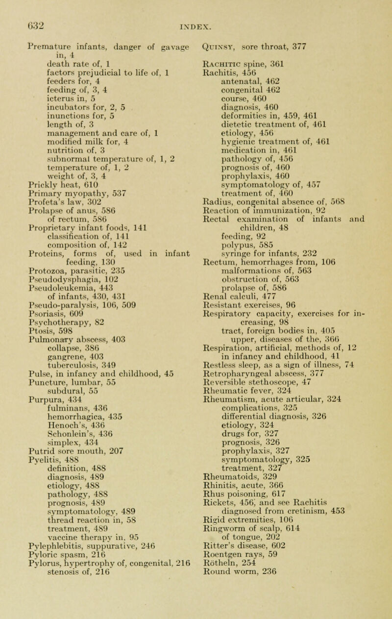 Premature infants, danger of gavage in, 4 death rate of, 1 factors prejudicial to life of, 1 feeders for, 4 feeding of, 3, 4 icterus in, 5 incubators for, 2, 5 inunctions for, 5 length of, 3 management and care of, 1 modified milk for. 4 nutrition of. 3 subnormal temperature of, 1, 2 temperature of, 1, 2 weight of, 3, 4 Prickly heat, 610 Primary myopathy, 537 Profeta's law, 302 Prolapse of anus, 586 of rectum, 586 Proprietary infant foods, 141 classification of, 141 composition of, 142 Proteins, forms of, used in infant feeding, 130 Protozoa, parasitic. 23.3 Pseudodysphagia, 102 Pseudoleukemia, 443 of infants, 430, 431 Pseudo-paralysis, 106, 509 Psoriasis, 609 Psvchotherapy, 82 Ptosis, 598 Pulmonary abscess, 403 collapse, 386 gangrene, 403 tuberculosis, 349 Pulse, in infancy and childhood, 45 Puncture, lumbar, 55 subdural, 55 Purpura, 434 fulminans, 436 hemorrhagica, 435 Henoch's, 436 Schonlein's, 436 simplex, 434 Putrid sore mouth, 207 Pyelitis, 488 definition, 488 diagnosis, 4S9 etiology, 488 pathology, 488 prognosis, 489 symptomatology, 489 thread reaction in, 5S treatment, 489 vaccine therapy in, 95 Pylephlebitis, suppurative, 246 Pyloric spasm, 216 Pylorus, hypertrophy of, congenital, 216 stenosis of, 216 Quinsy, sore throat, 377 Rachitic spine, 361 Rachitis, 456 antenatal, 462 congenital 462 course, 460 diagnosis, 460 deformities in, 459, 461 dietetic treatment of, 461 etiology, 456 hygienic treatment of, 461 medication in, 461 pathology of, 456 prognosis of, 460 prophylaxis, 460 symptomatology of, 457 treatment of, 460 Radius, congenital absence of, 568 Reaction of immunization, 92 Rectal examination of infants and children, 48 feeding, 92 polypus, 585 syringe for infants, 232 Rectum, hemorrhages from, 106 malformations of, 563 obstruction of, 563 prolapse of, 586 Renal calculi, 477 Resistant exercises, 96 Respiratory capacity, exercises for in- creasing, 98 tract, foreign bodies in, 405 upper, diseases of the, 366 Respiration, artificial, methods of, 12 in infancy and childhood, 41 Restless sleep, as a sign of illness, 74 Retropharyngeal abscess, 377 Reversible stethoscope, 47 Rheumatic fever, 324 Rheumatism, acute articular, 324 complications, 325 differential diagnosis, 326 etiology, 324 drugs for, 327 prognosis, 326 prophylaxis, 327 symptomatology, 325 treatment, 327 Rheumatoids, 329 Rhinitis, acute, 366 Rhus poisoning, 617 Rickets, 456; and see Rachitis diagnosed from cretinism, 453 Rigid extremities, 106 Ringworm of scalp, 614 of tongue, 202 Ritter's disease, 602 Roentgen rays, 59 Rotheln, 254 Round worm, 236