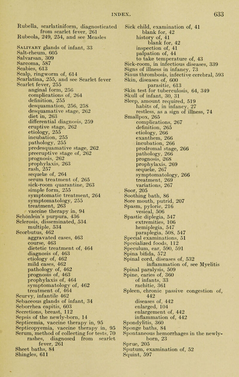 Rubella, searlatiniform, diagnosticated from scarlet fever, 2(31 Rubeola, 249, 254, and see Measles Salivaky glands of infant, 33 Salt-rheum, 605 Salvarsan, 309 Sarcoma, 587 Scabies, 613 Scalp, ringworm of, 614 Scarlatina, 255, and see Scarlet fever Scarlet fever, 255 anginal form, 256 complications of, 264 definition, 255 desquamation, 256, 258 desquamative stage, 262 diet in, 263 differential diagnosis, 259 eruptive stage, 262 etiology, 255 incubation, 255 pathology, 255 predesquamative stage, 262 preemptive stage of, 262 prognosis, 262 prophylaxis, 263 rash, 257 sequete of, 264 serum treatment of, 265 sick-room quarantine, 263 simple form, 255 symptomatic treatment, 264 symptomatology, 255 treatment, 263 vaccine therapy in, 94 Schbnlein's purpura, 436 Sclerosis, disseminated, 534. multiple, 534 Scorbutus, 462 aggravated cases, 463 course, 463 dietetic treatment of, 464 diagnosis of, 463 etiology of, 462 mild cases, 462 pathology of, 462 prognosis of, 463 prophylaxis of, 464 symptomatology of, 462 treatment of, 464 Scurvy, infantile 462 Sebaceous glands of infant, 34 Seborrhea capitis, 603 Secretions, breast, 112 Sepsis of the newly-born, 14 Septicemia, vaccine therapy in, 95 Septicopyemia, vaccine therapy in, 95 Serum, method of collecting for tests, 70 rashes, diagnosed from scarlet fever, 261 Sheet baths, 84 Shingles, 611 Sick child, examination of, 41 blank for, 42 history of, 41 blank for, 42 inspection of, 41 palpation of, 44 to take temperature of, 43 Sick-room, in infectious diseases, 339 Signs of illness in infancy, 73 Sinus thrombosis, infective cerebral, 593 Skin, diseases of, 600 parasitic, 613 Skin test for tuberculosis, 64, 349 Skull of infant, 30, 31 Sleep, amount required, 519 habits of, in infancy, 27 restless, as a sign of illness, 74 Smallpox, 265 complications, 267 definition, 265 etiology, 266 exanthem, 266 incubation, 266 prodromal stage, 266 pathology, 266 prognosis, 268 prophylaxis, 269 sequelae, 267 symptomatology, 266 treatment, 269 variations, 267 Soor, 205 Soothing bath, 86 Sore mouth, putrid, 207 Spasm, pyloric, 216 vesical, 506 Spastic diplegia, 547 extremities, 106 hemiplegia, 547 paraplegia, 508, 547 Special examinations, 51 Specialized foods, 112 Speculum, ear, 590, 591 Spina bifida, 572 Spinal cord, diseases of, 532 inflammation of, see Myelitis Spinal paralysis, 509 Spine, caries of, 360 of infants, 33 rachitic, 361 Spleen, chronic passive congestion of, 442 diseases of, 442 enlarged, 104 enlargement of, 442 inflammation of, 442 Spondylitis, 360 Sponge baths, 84 Spontaneous hemorrhages in the newly- born, 23 Sprue, 205 Sputum, examination of, 52 Squint, 597