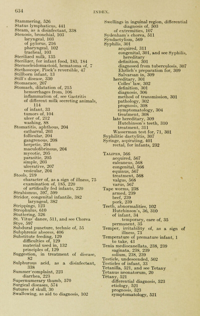 Stammering, 526 Status lymphaticus, 441 Steam, as a disinfectant, 338 Stenosis, bronchial, 103 laryngeal, 103 of pylorus, 216 pharyngeal, 102 tracheal, 103 Sterilized milk, 135 Sterilizer, for infant food, 183, 184 Sternocleidomastoid, hematoma of, 7 Stethoscope, Pisek's reversible, 47 Stillborn infant, 13 Still's disease, 330 Stomacace, 207 Stomach, dilatation of, 215 hemorrhages from, 106 inflammation of, see Gastritis of different milk secreting animals, 114 of infant, 33 tumors of, 104 ulcer of, 212 washing, 88 Stomatitis, aphthous, 204 cutharrat, 203 follicular, 204 gangrenous, 208 herpetic, 204 maculofibrinous, 204 mycotic, 205 parasitic, 205 simple, 203 ulcerative, 207 vesicular, 204 Stools, 219 character of, as a sign of illness, 75 examination of, 185, 220 of artificallv fed infants, 220 Strabismus, 597, 599 Stridor, congenital infantile, 382 laryngeal, 382 Strippings, 123 Strophulus, 610 Stuttering, 526 St. Vitus' dance, 511, and see Chorea Stye, 597 Subdural puncture, technic of, 55 Subphrenic abscess, 406 Substitute feeding, 129 difficulties of, 129 material used in, 132 principles of, 129 Suggestion, in treatment of disease, 82 Sulphurous acid, as a disinfectant, 338 Summer complaint, 223 diarrhea, 223 Supernumerary thumb, 570 Surgical diseases, 574 Sutures of skull, 30 Swallowing, as aid to diagnosis, 102 Swellings in inguinal region, differential diagnosis of, 503 of extremities, 107 Sydenham's chorea, 511 Syndactylism, 569 Syphilis, 301 acquired, 311 congenital, 301, and see Syphilis, hereditary definition, 301 diagnosed from tuberculosis, 307 Ehrlich's preparation for, 309 Salvarsan in, 309 hereditary, 301 Colles' law, 302 definition, 301 diagnosis, 306 method of transmission, 301 pathology, 302 prognosis, 308 symptomatology, 304 treatment, 308 late hereditary, 309 Hutchinson's teeth, 310 treatment, 311 Wasserman test for, 71, 301 Syphilitic dactylitis, 307 Syringe, aspirating, 401 rectal, for infants, 232 Talipes, 566 acquired, 567 calcaneus, 568 congenital, 566 equinus, 567 treatment, 568 valgus, 568 varus, 567 Tape worms, 238 armed, 239 beef, 239 pork, 239 Teeth, abnormalities, 102 Hutchinson's, 36, 310 of infant, 34 temporary, care of, 35 permanent, 35 Temper, irritability of, as a sign of illness, 73 Temperature of premature infant, 1 to take, 43 Tenia mediocanellata, 238, 239 saginata, 238, 239 solium, 238, 239 Testicle, undescended, 502 Testicles of infant, 33 Tetanilla, 521, and see Tetany Tetanus neonatorum, 20 Tetany, 521 differential diagnosis, 523 etiology, 521 prognosis, 523 symptomatology, 521