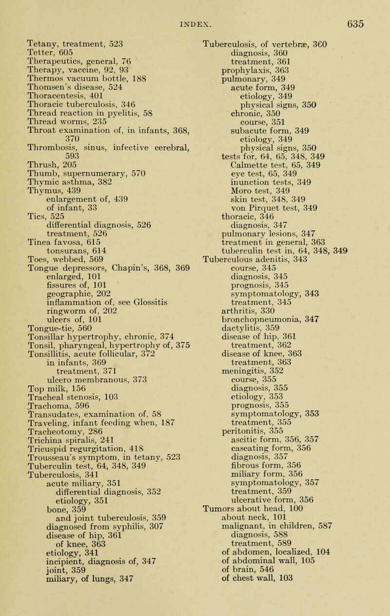 Tetany, treatment, 523 Tetter, 605 Therapeutics, general, 76 Therapy, vaccine, 92, 93 Thermos vacuum bottle, 188 Thomsen's disease, 524 Thoracentesis, 401 Thoracic tuberculosis, 346 Thread reaction in pyelitis, 58 Thread worms, 235 Throat examination of, in infants, 368, 370 Thrombosis, sinus, infective cerebral, 593 Thrush, 205 Thumb, supernumerary, 570 Thymic asthma, 382 Thymus, 439 enlargement of, 439 of infant, 33 Tics, 525 differential diagnosis, 526 treatment, 526 Tinea favosa, 615 tonsurans, 614 Toes, webbed, 569 Tongue depressors, Chapin's, 368, 369 enlarged, 101 fissures of, 101 geographic, 202 inflammation of, see Glossitis ringworm of, 202 ulcers of, 101 Tongue-tie, 560 Tonsillar hypertrophy, chronic, 374 Tonsil, pharyngeal, hypertrophy of, 375 Tonsillitis, acute follicular, 372 in infants, 369 treatment, 371 ulcero membranous, 373 Top milk, 156 Tracheal stenosis, 103 Trachoma, 596 Transudates, examination of, 58 Traveling, infant feeding when, 187 Tracheotomy, 286 Trichina spiralis, 241 Tricuspid regurgitation, 418 Trousseau's symptom, in tetany, 523 Tuberculin test, 64, 348, 349 Tuberculosis, 341 acute miliary, 351 differential diagnosis, 352 etiology, 351 bone, 359 and joint tuberculosis, 359 diagnosed from syphilis, 307 disease of hip, 361 of knee, 363 etiology, 341 incipient, diagnosis of, 347 joint, 359 miliary, of lungs, 347 Tuberculosis, of vertebrae, 360 diagnosis, 360 treatment, 361 prophylaxis, 363 pulmonary, 349 acute form, 349 etiology, 349 physical signs, 350 chronic, 350 course, 351 subacute form, 349 etiology, 349 physical signs, 350 tests for, 64, 65, 348, 349 Calmette test, 65, 349 eye test, 65, 349 inunction tests, 349 Moro test, 349 skin test, 348, 349 von Pirquet test, 349 thoracic, 346 diagnosis, 347 pulmonary lesions, 347 treatment in general, 363 tuberculin test in, 64, 348, 349 Tuberculous adenitis, 343 course, 345 diagnosis, 345 prognosis, 345 symptomatology, 343 treatment, 345 arthritis, 330 bronchopneumonia, 347 dactylitis, 359 disease of hip, 361 treatment, 362 disease of knee, 363 treatment, 363 meningitis, 352 course, 355 diagnosis, 355 etiology, 353 prognosis, 355 symptomatology, 353 treatment, 355 peritonitis, 355 ascitic form, 356, 357 caseating form, 356 diagnosis, 357 fibrous form, 356 miliary form, 356 symptomatology, 357 treatment, 359 ulcerative form, 356 Tumors about head, 100 about neck, 101 malignant, in children, 587 diagnosis, 588 treatment, 589 of abdomen, localized, 104 of abdominal wall, 105 of brain, 546 of chest wall, 103