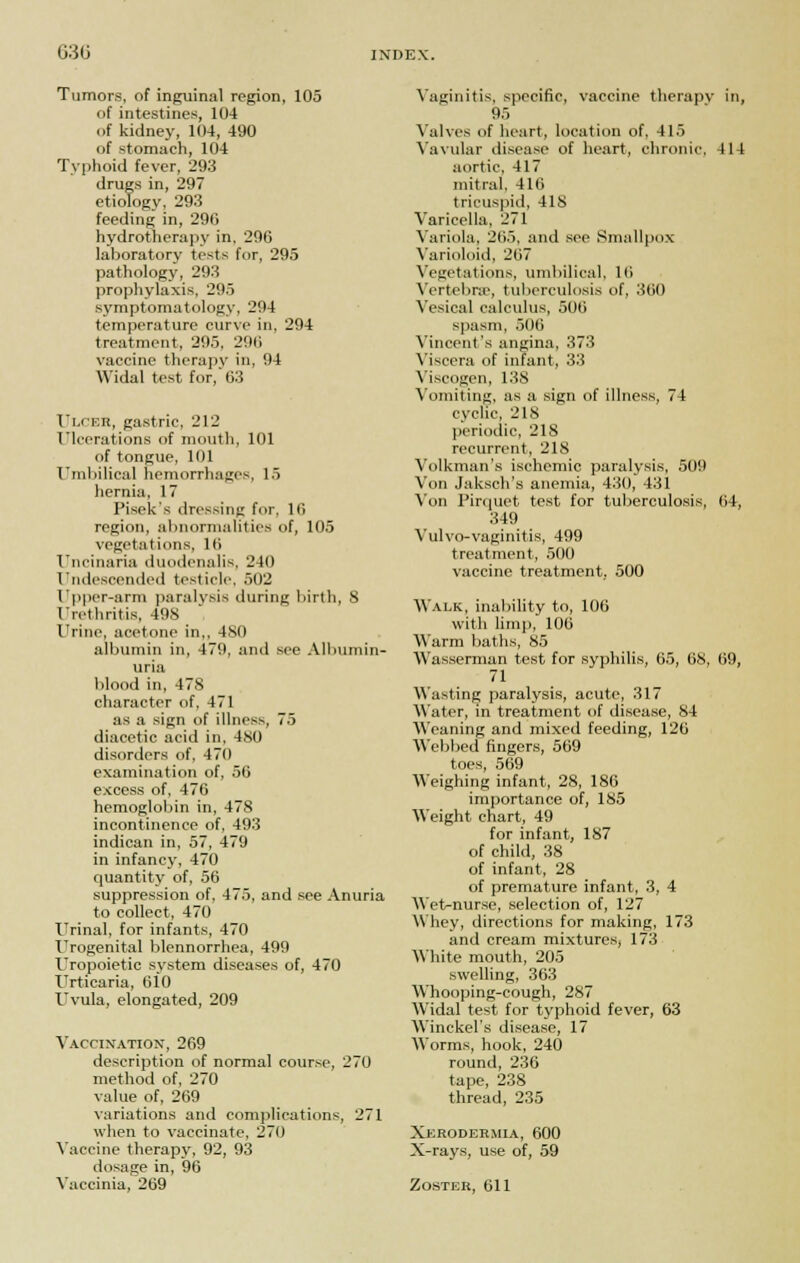 Tumors, of inguinal region, 105 of intestines, 104 of kidney, 104, 490 of stomach, 104 Typhoid fever, 293 drugs in, 297 etiology, 293 feeding in, 296 hydrotherapy in, 296 laboratory tests for, 295 pathology, 293 prophylaxis, 295 symptomatology, 294 temperature curve in, 294 treatment, 295, 296 vaccine therapy in, 94 Widal test for, 63 Ulcer, gastric, 212 Ulcerations of mouth, 101 of tongue, 101 Umbilical hemorrhages, 15 hernia, 17 Pisek's dressing fur, 16 region, abnormalities of, 105 vegetations, 16 Uncinaria duodenalis, 240 Undescended testicle, 502 Upper-arm paralysis during birth, 8 Urethritis, 498 Urine, acetone in,, 480 albumin in, 479, and see Albumin- uria blood in, 47S character of, 471 as a sign of illness, 75 diacetic acid in, 480 disorders of, 471) examination of, 50 excess of, 476 hemoglobin in, 478 incontinence of, 493 indiean in, 57, 479 in infancy, 470 quantity of, 56 suppression of, 475, and see Anuria to collect, 470 Urinal, for infants, 470 Urogenital blennorrhea, 499 Uropoietic system diseases of, 470 Urticaria, 610 Uvula, elongated, 209 Vaccination, 269 description of normal course, 270 method of, 270 value of, 269 variations and complications, 271 when to vaccinate, 270 Vaccine therapy, 92, 93 dosage in, 96 Vaccinia, 269 Vaginitis, specific, vaccine therapy in, 95 Valves of heart, location of, 415 Vavular disease of heart, chronic. 414 aortic, 417 mitral, 416 tricuspid, 418 Varicella, 271 Variola, 265, and see Smallpox Varioloid, 267 Vegetations, umbilical, 16 Vertebra-, tuberculosis of, 360 Vesical calculus, 506 spasm, 506 Vincent's angina, 373 Viscera of infant, 33 Viscogen, 138 Vomiting, as a sign of illness, 74 cyclic, 218 periodic, 218 recurrent, 218 Volkman's ischemic paralysis, 509 Von Jaksch's anemia, 430, 431 Von Pirquet test for tuberculosis, 64, 349 Vulvo-vaginitis, 499 treatment, 500 vaccine treatment, 500 Walk, inability to, 106 with limp, 106 Warm baths, 85 Wasserman test for syphilis, 65, 68, 69, 71 Wasting paralysis, acute, 317 Water, in treatment of disease, 84 Weaning and mixed feeding, 126 Webbed fingers, 569 toes, 569 Weighing infant, 28, 186 importance of, 185 Weight chart, 49 for infant, 187 of child, 38 of infant, 28 of premature infant, 3, 4 Wet-nurse, selection of, 127 Whey, directions for making, 173 and cream mixtures, 173 White mouth, 205 swelling, 363 Whooping-cough, 287 Widal test for typhoid fever, 63 Winckel's disease, 17 Worms, hook, 240 round, 236 tape, 238 thread, 235 Xerodermia, 600 X-rays, use of, 59 Zoster, 611