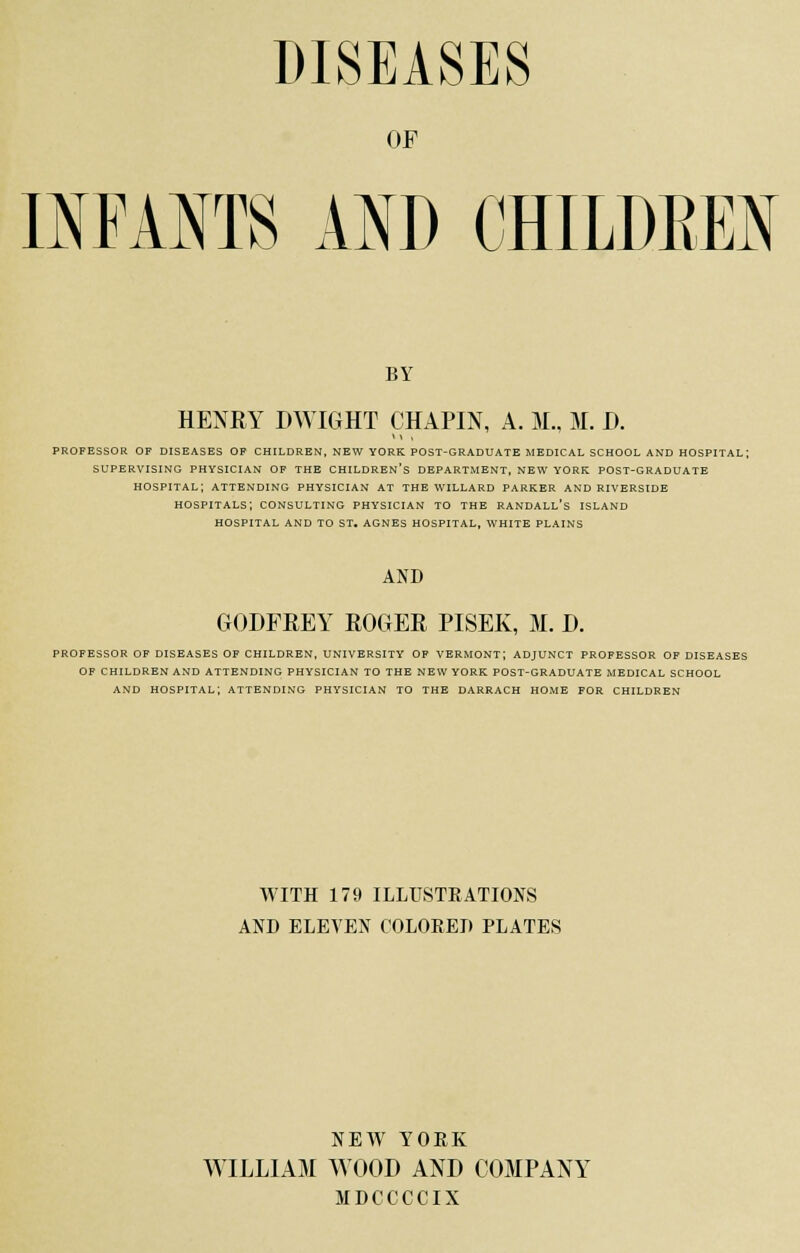 DISEASES OF INFANTS AND CHILDREN BY HENRY DWIGHT CHAPIN, A. M., M. I). professor of diseases of children, new york post-graduate medical school and hospital; supervising physician of the children's department, new york post-graduate hospital; attending physician at the willard parker and riverside hospitals; consulting physician to the Randall's island hospital and to st. agnes hospital, white plains AND GODFREY ROGER PISEK, M. D. PROFESSOR OF DISEASES OF CHILDREN, UNIVERSITY OF VERMONT; ADJUNCT PROFESSOR OF DISEASES OF CHILDREN AND ATTENDING PHYSICIAN TO THE NEW YORK POST-GRADUATE MEDICAL SCHOOL AND HOSPITAL; ATTENDING PHYSICIAN TO THE DARRACH HOME FOR CHILDREN WITH 179 ILLUSTEATIONS AND ELEVEN COLORED PLATES NEW YORK WILLIAM WOOD AND COMPANY MDCCCCIX