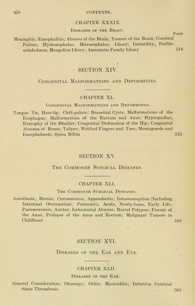 CHAPTER XXXIX. Diseases of the Brain. Page Meningitis; Encephalitis; Abscess of the Brain; Tumors of the Brain; Cerebral Palsies; Hydrocephalus; Microcephalus; Idiocy; Imbecility; Feeble- mindedness; Mongolian Idiocy; Amaurotic Family Idiocy 518 • SECTION XIV. Congenital Malformations and Deformities. CHAPTER XL. Congenital Malformations and Deformities. Tongue Tie, Hare-lip; Cleft-palate; Branchial Cysts; Malformations of the Esophagus; Malformations of the Rectum and Anus; Hypospadias; Extrophy of the Bladder; Congenital Dislocation of the Hip; Congenital Absence of Bones; Talipes; Webbed Fingers and Toes; Meningocele and Encephalocele; Spina Bifida 535 SECTION XV. The Commoner Surgical Diseases. CHAPTER XLI. The Commoner Surgical Diseases. Anesthesia; Hernia; Circumcision; Appendicitis; Intussusception (Including Intestinal Obstruction); Peritonitis, Acute, Newly-born, Early Life, Pneumococcic; Ascites; Ischiorectal Abscess; Rectal Polypus; Fissure of the Anus; Prolapse of the Anus and Rectum; Malignant Tumors in Childhood . 549 SECTION XVI. Diseases of the Ear and Eye. CHAPTER XLII. Diseases of the Ear. General Consideration; Otoscopy; Otitis; Mastoiditis; Infective Cerebral Sinus Thrombosis . . . . 565