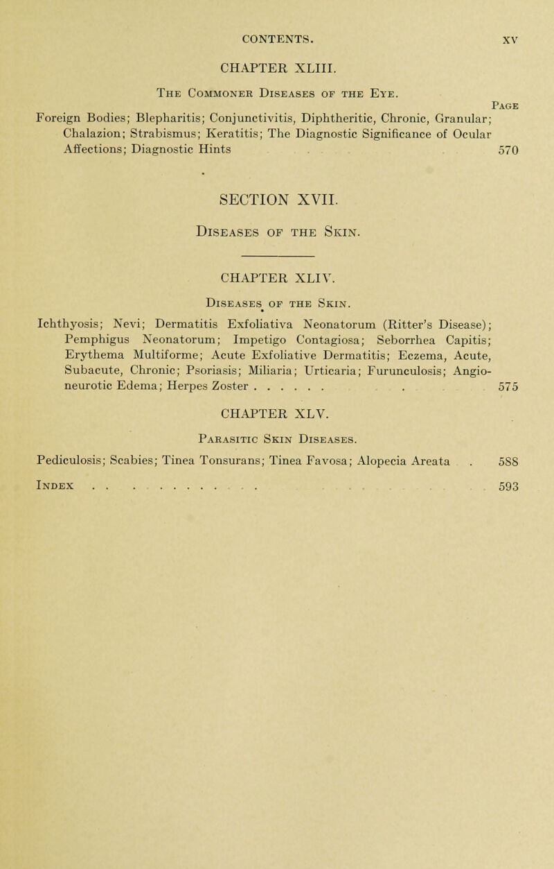 CHAPTER XLIII. The Commoner Diseases of the Eye. Page Foreign Bodies; Blepharitis; Conjunctivitis, Diphtheritic, Chronic, Granular; Chalazion; Strabismus; Keratitis; The Diagnostic Significance of Ocular Affections; Diagnostic Hints . , 570 SECTION XVII. Diseases of the Skin. CHAPTER XLIV. Diseases of the Skin. Ichthyosis; Nevi; Dermatitis Exfoliativa Neonatorum (Ritter's Disease); Pemphigus Neonatorum; Impetigo Contagiosa; Seborrhea Capitis; Erythema Multiforme; Acute Exfoliative Dermatitis; Eczema, Acute, Subacute, Chronic; Psoriasis; Miliaria; Urticaria; Furunculosis; Angio- neurotic Edema; Herpes Zoster . 575 CHAPTER XLV. Pabasitic Skin Diseases. Pediculosis; Scabies; Tinea Tonsurans; Tinea Favosa; Alopecia Areata . 588 Index , . 593