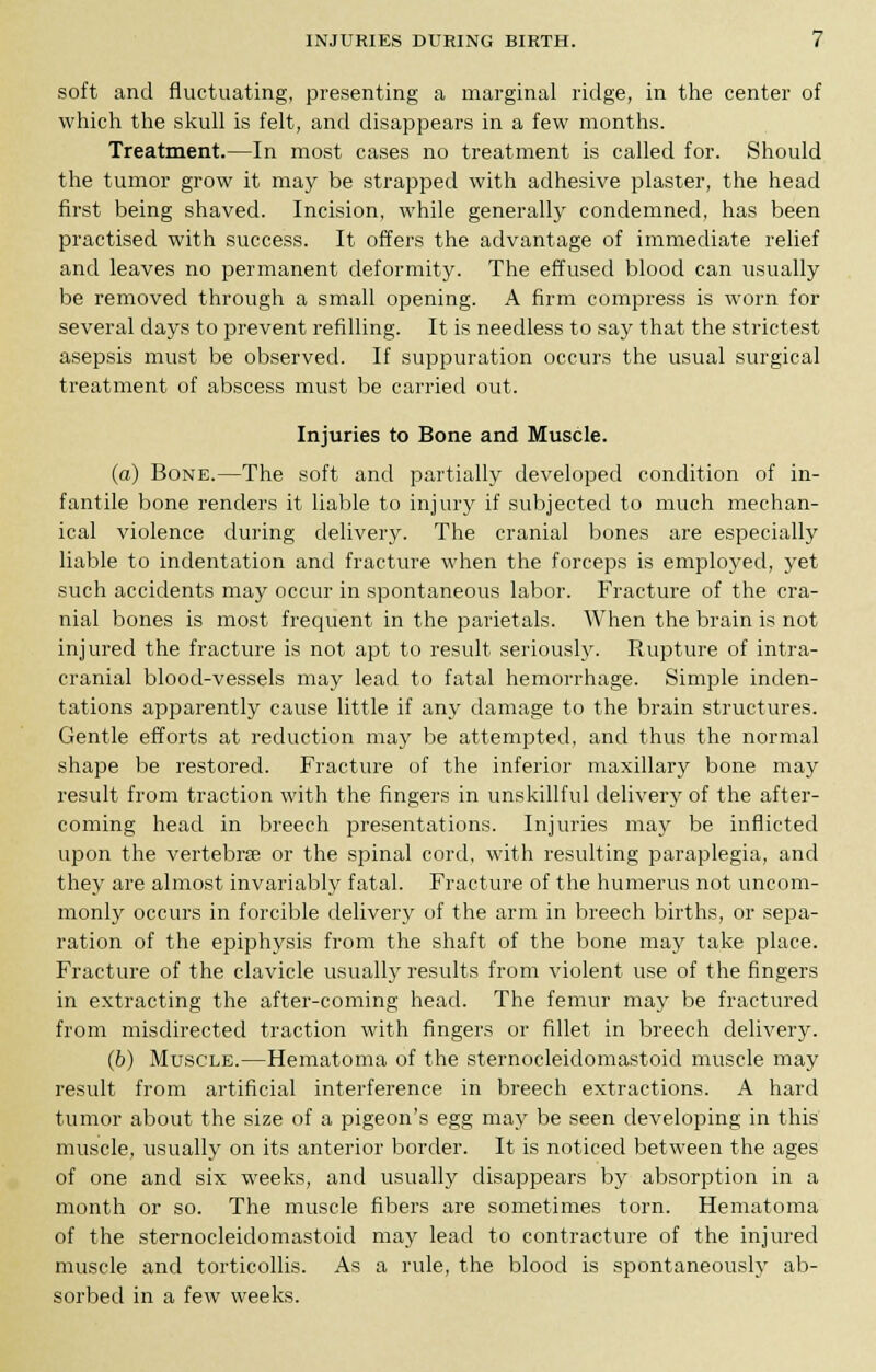 soft and fluctuating, presenting a marginal ridge, in the center of which the skull is felt, and disappears in a few months. Treatment.—In most cases no treatment is called for. Should the tumor grow it may be strapped with adhesive plaster, the head first being shaved. Incision, while generally condemned, has been practised with success. It offers the advantage of immediate relief and leaves no permanent deformity. The effused blood can usually be removed through a small opening. A firm compress is worn for several days to prevent refilling. It is needless to say that the strictest asepsis must be observed. If suppuration occurs the usual surgical treatment of abscess must be carried out. Injuries to Bone and Muscle. (a) Bone.—The soft and partially developed condition of in- fantile bone renders it liable to injury if subjected to much mechan- ical violence during delivery. The cranial bones are especially liable to indentation and fracture when the forceps is employed, yet such accidents may occur in spontaneous labor. Fracture of the cra- nial bones is most frequent in the parietals. When the brain is not injured the fracture is not apt to result seriously. Rupture of intra- cranial blood-vessels may lead to fatal hemorrhage. Simple inden- tations apparently cause little if any damage to the brain structures. Gentle efforts at reduction may be attempted, and thus the normal shape be restored. Fracture of the inferior maxillary bone may result from traction with the fingers in unskillful delivery of the after- coming head in breech presentations. Injuries may be inflicted upon the vertebras or the spinal cord, with resulting paraplegia, and they are almost invariably fatal. Fracture of the humerus not uncom- monly occurs in forcible delivery of the arm in breech births, or sepa- ration of the epiphysis from the shaft of the bone may take place. Fracture of the clavicle usually results from violent use of the fingers in extracting the after-coming head. The femur may be fractured from misdirected traction with fingers or fillet in breech delivery. (6) Muscle.—Hematoma of the sternocleidomastoid muscle may result from artificial interference in breech extractions. A hard tumor about the size of a pigeon's egg may be seen developing in this muscle, usually on its anterior border. It is noticed between the ages of one and six weeks, and usually disappears by absorption in a month or so. The muscle fibers are sometimes torn. Hematoma of the sternocleidomastoid may lead to contracture of the injured muscle and torticollis. As a rule, the blood is spontaneously ab- sorbed in a few weeks.