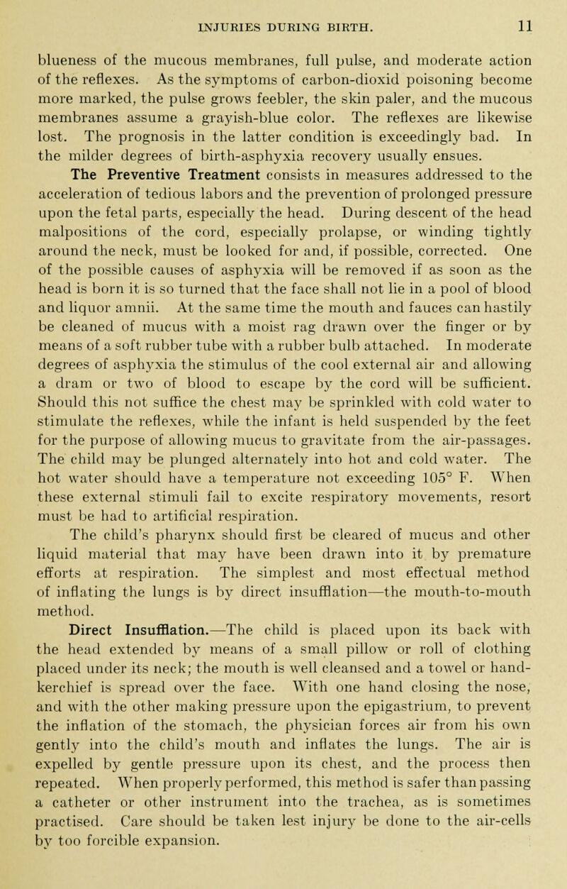 blueness of the mucous membranes, full pulse, and moderate action of the reflexes. As the symptoms of carbon-dioxid poisoning become more marked, the pulse grows feebler, the skin paler, and the mucous membranes assume a grayish-blue color. The reflexes are likewise lost. The prognosis in the latter condition is exceedingly bad. In the milder degrees of birth-asphyxia recovery usually ensues. The Preventive Treatment consists in measures addressed to the acceleration of tedious labors and the prevention of prolonged pressure upon the fetal parts, especially the head. During descent of the head malpositions of the cord, especially prolapse, or winding tightly around the neck, must be looked for and, if possible, corrected. One of the possible causes of asphyxia will be removed if as soon as the head is born it is so turned that the face shall not lie in a pool of blood and liquor amnii. At the same time the mouth and fauces can hastily be cleaned of mucus with a moist rag drawn over the finger or by means of a soft rubber tube with a rubber bulb attached. In moderate degrees of asphyxia the stimulus of the cool external air and allowing a dram or two of blood to escape by the cord will be sufficient. Should this not suffice the chest may be sprinkled with cold water to stimulate the reflexes, while the infant is held suspended by the feet for the purpose of allowing mucus to gravitate from the air-passages. The child may be plunged alternately into hot and cold water. The hot water should have a temperature not exceeding 105° F. When these external stimuli fail to excite respiratory movements, resort must be had to artificial respiration. The child's pharynx should first be cleared of mucus and other liquid material that may have been drawn into it by premature efforts at respiration. The simplest and most effectual method of inflating the lungs is by direct insufflation—the mouth-to-mouth method. Direct Insufflation.—The child is placed upon its back with the head extended by means of a small pillow or roll of clothing placed under its neck; the mouth is well cleansed and a towel or hand- kerchief is spread over the face. With one hand closing the nose, and with the other making pressure upon the epigastrium, to prevent the inflation of the stomach, the physician forces air from his own gently into the child's mouth and inflates the lungs. The air is expelled by gentle pressure upon its chest, and the process then repeated. When properly performed, this method is safer than passing a catheter or other instrument into the trachea, as is sometimes practised. Care should be taken lest injury be done to the air-cells by too forcible expansion.