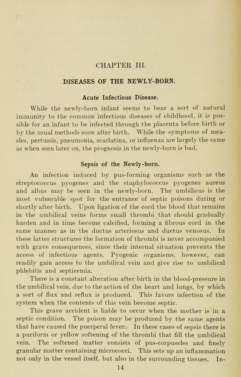 CHAPTER III. DISEASES OF THE NEWLY-BORN. Acute Infectious Disease. While the newly-born infant seems to bear a sort of natural immunity to the common infectious diseases of childhood, it is pos- sible for an infant to be infected through the placenta before birth or by the usual methods soon after birth. While the symptoms of mea- sles, pertussis, pneumonia, scarlatina, or influenza are largely the same as when seen later on, the prognosis in the newly-born is bad. Sepsis of the Newly-born. An infection induced by pus-forming organisms such as the streptococcus pyogenes and the staphylococcus pyogenes aureus and albus may be seen in the newly-born. The umbilicus is the most vulnerable spot for the entrance of septic poisons during or shortly after birth. Upon ligation of the cord the blood that remains in the umbilical veins forms small thrombi. that should gradually harden and in time become calcified, forming a fibrous cord in the same manner as in the ductus arteriosus and ductus venosus. In these latter structures the formation of thrombi is never accompanied with grave consequences, since their internal situation prevents the access of infectious agents. Pyogenic organisms, however, can readily gain access to the umbilical vein and give rise to umbilical phlebitis and septicemia. There is a constant alteration after birth in the blood-pressure in the umbilical vein, due to the action of the heart and lungs, by which a sort of flux and reflux is produced. This favors infection of the system when the contents of this vein become septic. This grave accident is liable to occur when the mother is in a septic condition. The poison may be produced by the same agents that have caused the puerperal fever. In these cases of sepsis there is a puriform or yellow softening of the thrombi that fill the umbilical vein. The softened matter consists of pus-corpuscles and finely granular matter containing micrococci. This sets up an inflammation not only in the vessel itself, but also in the surrounding tissues. In-