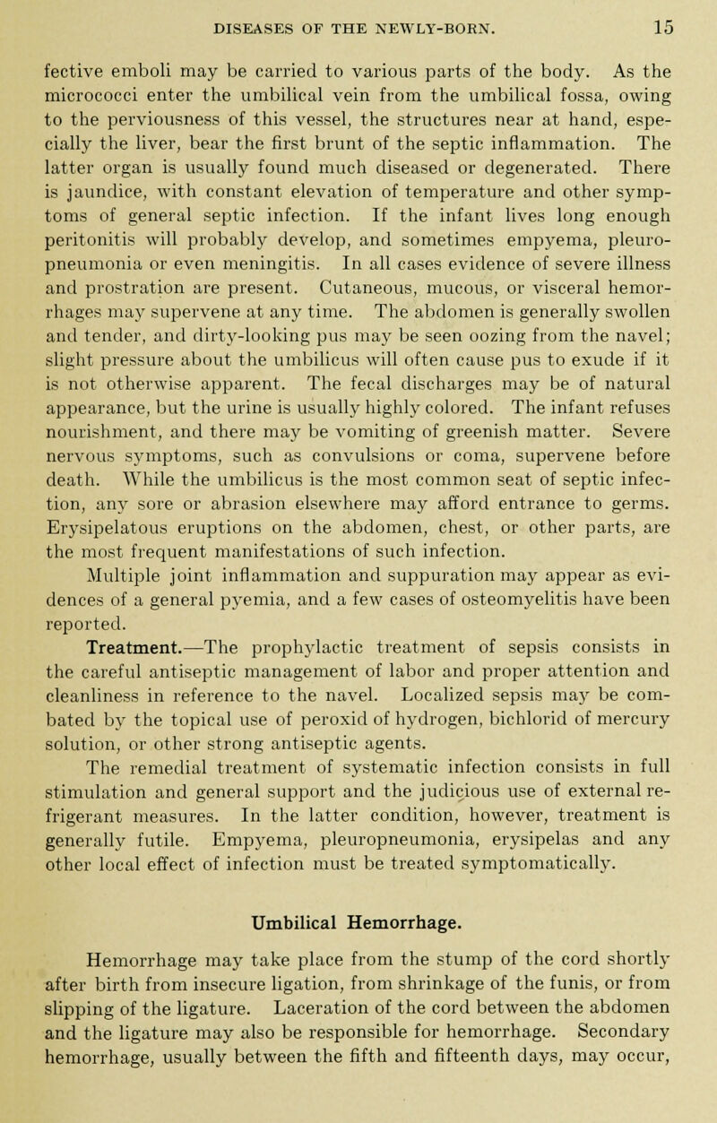 fective emboli may be carried to various parts of the body. As the micrococci enter the umbilical vein from the umbilical fossa, owing to the perviousness of this vessel, the structures near at hand, espe- cially the liver, bear the first brunt of the septic inflammation. The latter organ is usually found much diseased or degenerated. There is jaundice, with constant elevation of temperature and other symp- toms of general septic infection. If the infant lives long enough peritonitis will probably develop, and sometimes empyema, pleuro- pneumonia or even meningitis. In all cases evidence of severe illness and prostration are present. Cutaneous, mucous, or visceral hemor- rhages may supervene at any time. The abdomen is generally swollen and tender, and dirty-looking pus may be seen oozing from the navel; slight pressure about the umbilicus will often cause pus to exude if it is not otherwise apparent. The fecal discharges may be of natural appearance, but the urine is usually highly colored. The infant refuses nourishment, and there may be vomiting of greenish matter. Severe nervous symptoms, such as convulsions or coma, supervene before death. While the umbilicus is the most common seat of septic infec- tion, any sore or abrasion elsewhere may afford entrance to germs. Erysipelatous eruptions on the abdomen, chest, or other parts, are the most frequent manifestations of such infection. Multiple joint inflammation and suppuration may appear as evi- dences of a general pyemia, and a few cases of osteomyelitis have been reported. Treatment.—The prophylactic treatment of sepsis consists in the careful antiseptic management of labor and proper attention and cleanliness in reference to the navel. Localized sepsis may be com- bated by the topical use of peroxid of hydrogen, bichlorid of mercury solution, or other strong antiseptic agents. The remedial treatment of systematic infection consists in full stimulation and general support and the judicious use of external re- frigerant measures. In the latter condition, however, treatment is generally futile. Empyema, pleuropneumonia, erysipelas and any other local effect of infection must be treated symptomatically. Umbilical Hemorrhage. Hemorrhage may take place from the stump of the cord shortly after birth from insecure ligation, from shrinkage of the funis, or from slipping of the ligature. Laceration of the cord between the abdomen and the ligature may also be responsible for hemorrhage. Secondary hemorrhage, usually between the fifth and fifteenth days, may occur,