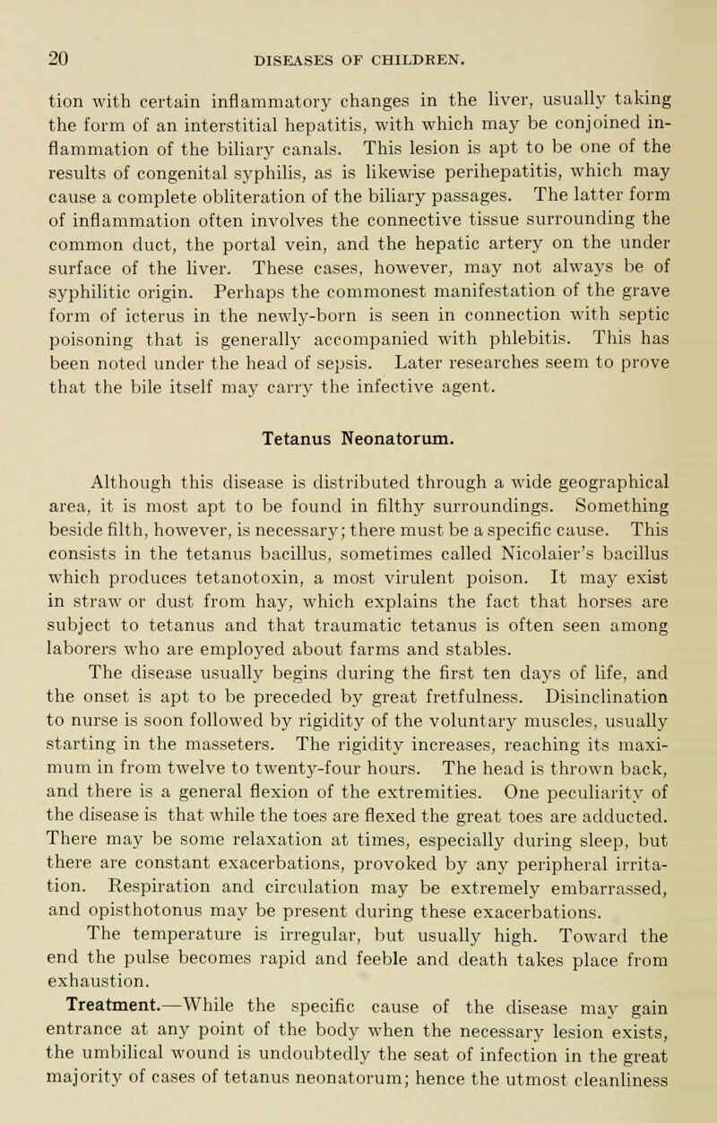 tion with certain inflammatory changes in the liver, usually taking the form of an interstitial hepatitis, with which may be conjoined in- flammation of the biliary canals. This lesion is apt to be one of the results of congenital syphilis, as is likewise perihepatitis, which may cause a complete obliteration of the biliary passages. The latter form of inflammation often involves the connective tissue surrounding the common duct, the portal vein, and the hepatic artery on the under surface of the liver. These cases, however, may not always be of syphilitic origin. Perhaps the commonest manifestation of the grave form of icterus in the newly-born is seen in connection with septic poisoning that is generally accompanied with phlebitis. This has been noted under the head of sepsis. Later researches seem to prove that the bile itself may carry the infective agent. Tetanus Neonatorum. Although this disease is distributed through a wide geographical area, it is most apt to be found in filthy surroundings. Something beside filth, however, is necessary; there must be a specific cause. This consists in the tetanus bacillus, sometimes called Nicolaier's bacillus which produces tetanotoxin, a most virulent poison. It may exist in straw or dust from hay, which explains the fact that horses are subject to tetanus and that traumatic tetanus is often seen among laborers who are employed about farms and stables. The disease usually begins during the first ten days of life, and the onset is apt to be preceded by great fretfulness. Disinclination to nurse is soon followed by rigidity of the voluntary muscles, usually starting in the masseters. The rigidity increases, reaching its maxi- mum in from twelve to twenty-four hours. The head is thrown back, and there is a general flexion of the extremities. One peculiarity of the disease is that while the toes are flexed the great toes are adducted. There may be some relaxation at times, especially during sleep, but there are constant exacerbations, provoked by any peripheral irrita- tion. Respiration and circulation may be extremely embarrassed, and opisthotonus may be present during these exacerbations. The temperature is irregular, but usually high. Toward the end the pulse becomes rapid and feeble and death takes place from exhaustion. Treatment.—While the specific cause of the disease may gain entrance at any point of the body when the necessary lesion exists, the umbilical wound is undoubtedly the seat of infection in the great majority of cases of tetanus neonatorum; hence the utmost cleanliness