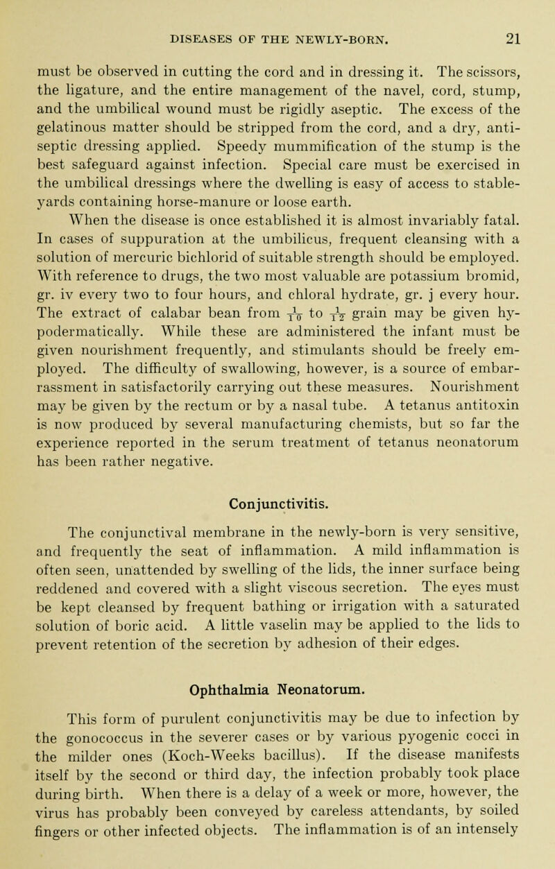 must be observed in cutting the cord and in dressing it. The scissors, the ligature, and the entire management of the navel, cord, stump, and the umbilical wound must be rigidly aseptic. The excess of the gelatinous matter should be stripped from the cord, and a dry, anti- septic dressing applied. Speedy mummification of the stump is the best safeguard against infection. Special care must be exercised in the umbilical dressings where the dwelling is easy of access to stable- yards containing horse-manure or loose earth. When the disease is once established it is almost invariably fatal. In cases of suppuration at the umbilicus, frequent cleansing with a solution of mercuric bichlorid of suitable strength should be employed. With reference to drugs, the two most valuable are potassium bromid, gr. iv every two to four hours, and chloral hydrate, gr. j every hour. The extract of calabar bean from y¥ to TV grain may be given hy- podermatically. While these are administered the infant must be given nourishment frequently, and stimulants should be freely em- ployed. The difficulty of swallowing, however, is a source of embar- rassment in satisfactorily carrying out these measures. Nourishment may be given by the rectum or by a nasal tube. A tetanus antitoxin is now produced by several manufacturing chemists, but so far the experience reported in the serum treatment of tetanus neonatorum has been rather negative. Conjunctivitis. The conjunctival membrane in the newly-born is very sensitive, and frequently the seat of inflammation. A mild inflammation is often seen, unattended by swelling of the lids, the inner surface being reddened and covered with a slight viscous secretion. The eyes must be kept cleansed by frequent bathing or irrigation with a saturated solution of boric acid. A little vaselin may be applied to the lids to prevent retention of the secretion by adhesion of their edges. Ophthalmia Neonatorum. This form of purulent conjunctivitis may be due to infection by the gonococcus in the severer cases or by various pyogenic cocci in the milder ones (Koch-Weeks bacillus). If the disease manifests itself by the second or third day, the infection probably took place during birth. When there is a delay of a week or more, however, the virus has probably been conveyed by careless attendants, by soiled fingers or other infected objects. The inflammation is of an intensely