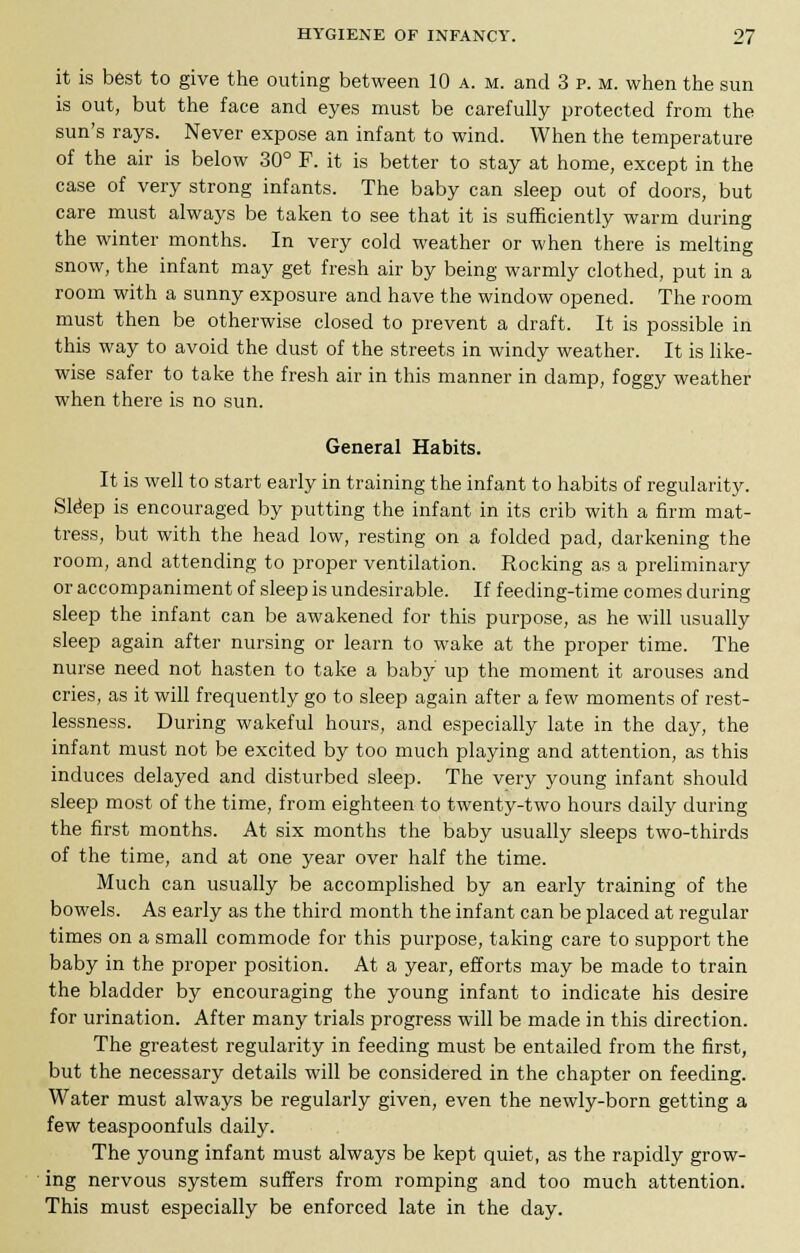 it is best to give the outing between 10 a. m. and 3 p. m. when the sun is out, but the face and eyes must be carefully protected from the sun's rays. Never expose an infant to wind. When the temperature of the air is below 30° F. it is better to stay at home, except in the case of very strong infants. The baby can sleep out of doors, but care must always be taken to see that it is sufficiently warm during the winter months. In very cold weather or when there is melting snow, the infant may get fresh air by being warmly clothed, put in a room with a sunny exposure and have the window opened. The room must then be otherwise closed to prevent a draft. It is possible in this way to avoid the dust of the streets in windy weather. It is like- wise safer to take the fresh air in this manner in damp, foggy weather when there is no sun. General Habits. It is well to start early in training the infant to habits of regularity. Sldep is encouraged by putting the infant in its crib with a firm mat- tress, but with the head low, resting on a folded pad, darkening the room, and attending to proper ventilation. Rocking as a preliminary or accompaniment of sleep is undesirable. If feeding-time comes during sleep the infant can be awakened for this purpose, as he will usually sleep again after nursing or learn to wake at the proper time. The nurse need not hasten to take a baby up the moment it arouses and cries, as it will frequently go to sleep again after a few moments of rest- lessness. During wakeful hours, and especially late in the day, the infant must not be excited by too much playing and attention, as this induces delayed and disturbed sleep. The very young infant should sleep most of the time, from eighteen to twenty-two hours daily during the first months. At six months the baby usually sleeps two-thirds of the time, and at one year over half the time. Much can usually be accomplished by an early training of the bowels. As early as the third month the infant can be placed at regular times on a small commode for this purpose, taking care to support the baby in the proper position. At a year, efforts may be made to train the bladder by encouraging the young infant to indicate his desire for urination. After many trials progress will be made in this direction. The greatest regularity in feeding must be entailed from the first, but the necessary details will be considered in the chapter on feeding. Water must always be regularly given, even the newly-born getting a few teaspoonfuls daily. The young infant must always be kept quiet, as the rapidly grow- ing nervous system suffers from romping and too much attention. This must especially be enforced late in the day.