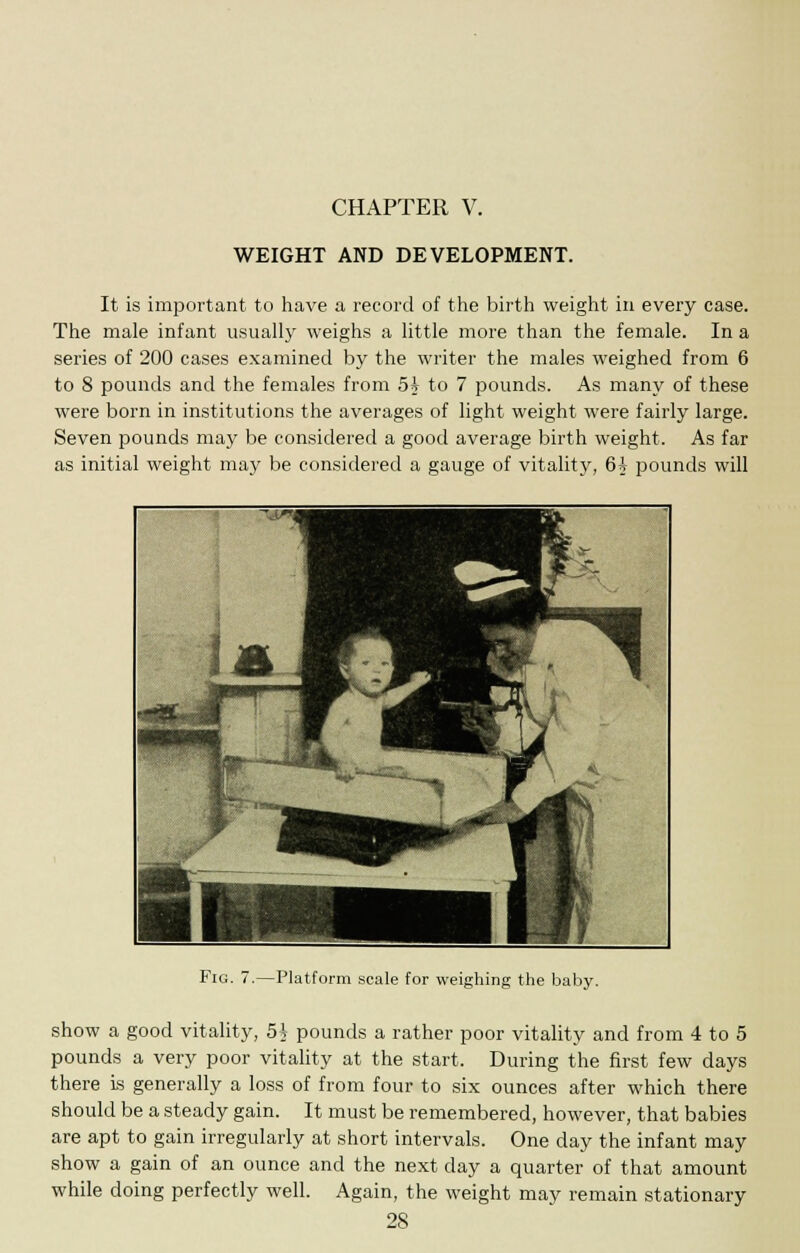 CHAPTER V. WEIGHT AND DEVELOPMENT. It is important to have a record of the birth weight in every case. The male infant usually weighs a little more than the female. In a series of 200 cases examined by the writer the males weighed from 6 to 8 pounds and the females from 5? to 7 pounds. As many of these were born in institutions the averages of light weight were fairly large. Seven pounds may be considered a good average birth weight. As far as initial weight may be considered a gauge of vitality, 6i pounds will Fig. 7.—Platform scale for weighing the baby. show a good vitality, 5h pounds a rather poor vitality and from 4 to 5 pounds a very poor vitality at the start. During the first few days there is generally a loss of from four to six ounces after which there should be a steady gain. It must be remembered, however, that babies are apt to gain irregularly at short intervals. One day the infant may show a gain of an ounce and the next day a quarter of that amount while doing perfectly well. Again, the weight may remain stationary