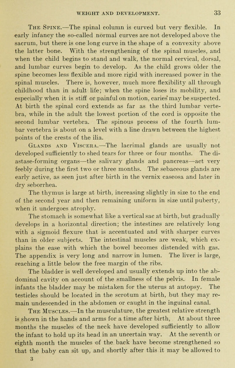 The Spine.—The spinal column is curved but very flexible. In early infancy the so-called normal curves are not developed above the sacrum, but there is one long curve in the shape of a convexity above the latter bone. With the strengthening of the spinal muscles, and when the child begins to stand and walk, the normal cervical, dorsal, and lumbar curves begin to develop. As the child grows older the spine becomes less flexible and more rigid with increased power in the spinal muscles. There is, however, much more flexibility all through childhood than in adult life; when the spine loses its mobility, and especially when it is stiff or painful on motion, caries* may be suspected. At birth the spinal cord extends as far as the third lumbar verte- bra, while in the adult the lowest portion of the cord is opposite the second lumbar vertebra. The spinous process of the fourth lum- bar vertebra is about on a level with a line drawn between the highest points of the crests of the ilia. Glands and Viscera.—The lacrimal glands are usually not developed sufficiently to shed tears for three or four months. The di- astase-forming organs—the salivary glands and pancreas—act very feebly during the first two or three months. The sebaceous glands are early active, as seen just after birth in the vernix caseosa and later in dry seborrhea. The thymus is large at birth, increasing slightly in size to the end of the second year and then remaining uniform in size until puberty, when it undergoes atrophy. The stomach is somewhat like a vertical sac at birth, but gradually develops in a horizontal direction; the intestines are relatively long with a sigmoid flexure that is accentuated and with sharper curves than in older subjects. The intestinal muscles are weak, which ex- plains the ease with which the bowel becomes distended with gas. The appendix is very long and narrow in lumen. The liver is large, reaching a little below the free margin of the ribs. The bladder is well developed and usually extends up into the ab- dominal cavity on account of the smallness of the pelvis. In female infants the bladder may be mistaken for the uterus at autopsy. The testicles should be located in the scrotum at birth, but they may re- main undescended in the abdomen or caught in the inguinal canal. The Muscles.—In the musculature, the greatest relative strength is shown in the hands and arms for a time after birth, At about three months the muscles of the neck have developed sufficiently to allow the infant to hold up its head in an uncertain way. At the seventh or eighth month the muscles of the back have become strengthened so that the baby can sit up, and shortly after this it may be allowed to 3