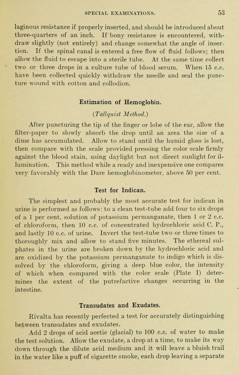laginous resistance if properly inserted, and should be introduced about three-quarters of an inch. If bony resistance is encountered, with- draw slightly (not entirely) and change somewhat the angle of inser- tion. If the spinal canal is entered a free flow of fluid follows; then allow the fluid to escape into a sterile tube. At the same time collect two or three drops in a culture tube of blood serum. When 15 c.c. have been collected quickly withdraw the needle and seal the punc- ture wound with cotton and collodion. Estimation of Hemoglobin. (Tallquist Method.) After puncturing the tip of the finger or lobe of the ear, allow the filter-paper to slowly absorb the drop until an area the size of a dime has accumulated. Allow to stand until the humid gloss is lost, then compare with the scale provided pressing the color scale firmly against the blood stain, using daylight but not direct sunlight for il- lumination. This method while a ready and inexpensive one compares very favorably with the Dare hemoglobinometer, above 50 per cent. Test for Indican. The simplest and probably the most accurate test for indican in urine is performed as follows: to a clean test-tube add four to six drops of a 1 per cent, solution of potassium permanganate, then 1 or 2 c.c. of chloroform, then 10 c.c. of concentrated hydrochloric acid C. P., and lastly 10 c.c. of urine. Invert the test-tube two or three times to thoroughly mix and allow to stand five minutes. The ethereal sul- phates in the urine are broken down by the hydrochloric acid and are oxidized by the potassium permanganate to indigo which is dis- solved by the chloroform, giving a deep blue color, the intensity of which when compared with the color scale (Plate I) deter- mines the extent of the putrefactive changes occurring in the intestine. Transudates and Exudates. Rivalta has recently perfected a test for accurately distinguishing between transudates and exudates. Add 2 drops of acid acetic (glacial) to 100 c.c. of water to make the test solution. Allow the exudate, a drop at a time, to make its way down through the dilute acid medium and it will leave a bluish trail in the water like a puff of cigarette smoke, each drop leaving a separate