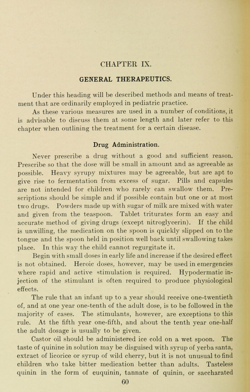 GENERAL THERAPEUTICS. Under this heading will be described methods and means of treat- ment that are ordinarily employed in pediatric practice. As these various measures are used in a number of conditions, it is advisable to discuss them at some length and later refer to this chapter when outlining the treatment for a certain disease. Drug Administration. Never prescribe a drug without a good and sufficient reason. Prescribe so that the dose will be small in amount and as agreeable as possible. Heavy syrupy mixtures may be agreeable, but are apt to give rise to fermentation from excess of sugar. Pills and capsules are not intended for children who rarely can swallow them. Pre- scriptions should be simple and if possible contain but one or at most two drugs. Powders made up with sugar of milk are mixed with water and given from the teaspoon. Tablet triturates form an easy and accurate method of giving drugs (except nitroglycerin). If the child is unwilling, the medication on the spoon is quickly slipped on to the tongue and the spoon held in position well back until swallowing takes place. In this way the child cannot regurgitate it. Begin with small doses in early life and increase if the desired effect is not obtained. Heroic doses, however, may be used in emergencies where rapid and active stimulation is required. Hypodermatic in- jection of the stimulant is often required to produce physiological effects. The rule that an infant up to a year should receive one-twentieth of, and at one year one-tenth of the adult dose, is to be followed in the majority of cases. The stimulants, however, are exceptions to this rule. At the fifth year one-fifth, and about the tenth year one-half the adult dosage is usually to be given. Castor oil should be administered ice cold on a wet spoon. The taste of quinine in solution may be disguised with syrup of yerba santa, extract of licorice or syrup of wild cherry, but it is not unusual to find children who take bitter medication better than adults. Tasteless quinin in the form of euquinin, tannate of quinin, or saccharated