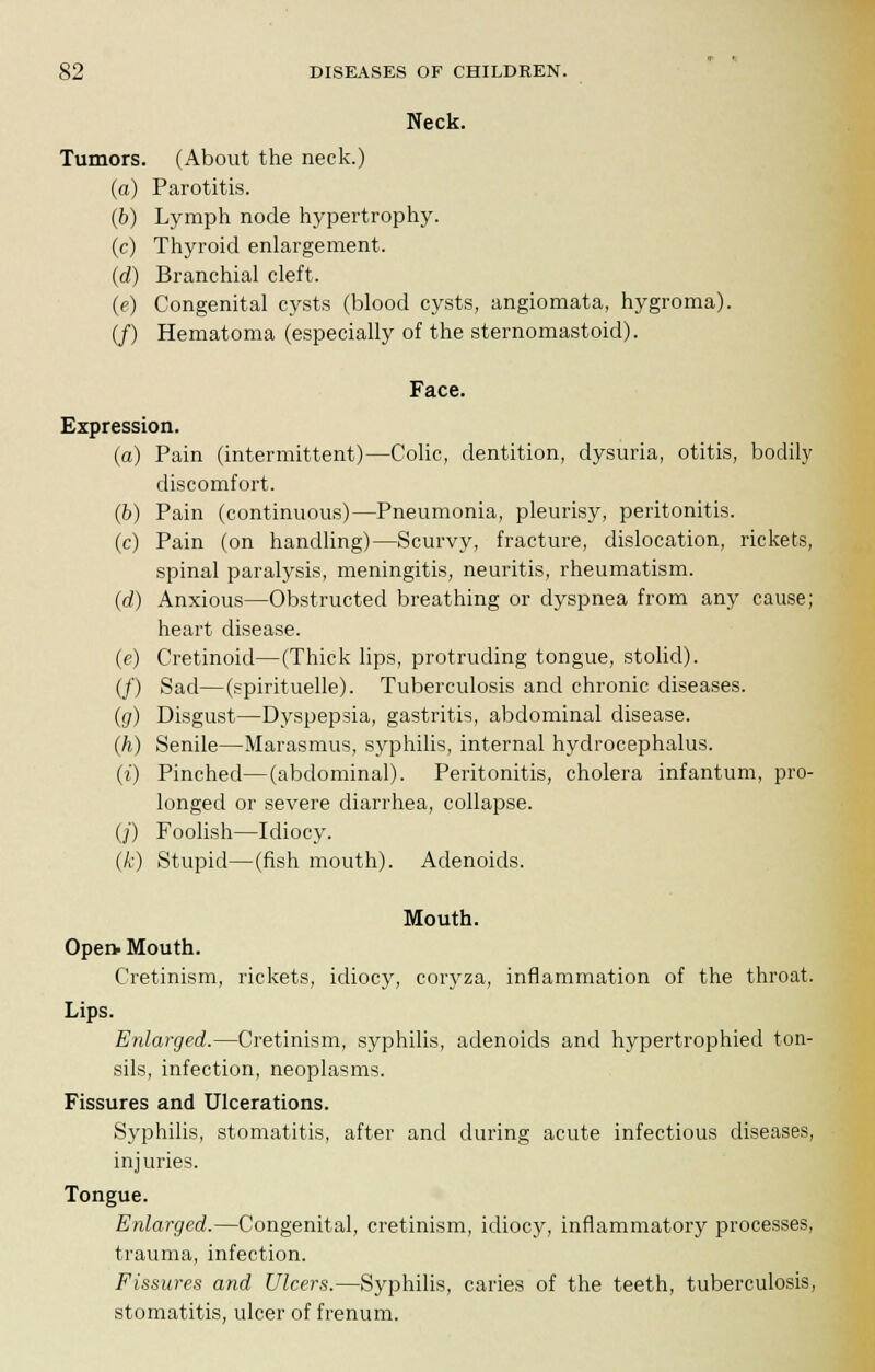 Neck. Tumors. (About the neck.) (a) Parotitis. (b) Lymph node hypertrophy. (c) Thyroid enlargement. (d) Branchial cleft. (e) Congenital cysts (blood cysts, angiomata, hygroma). (/) Hematoma (especially of the sternomastoid). Face. Expression. (a) Pain (intermittent)—Colic, dentition, dysuria, otitis, bodily discomfort. (b) Pain (continuous)—Pneumonia, pleurisy, peritonitis. (c) Pain (on handling)—Scurvy, fracture, dislocation, rickets, spinal paralysis, meningitis, neuritis, rheumatism. (rf) Anxious—Obstructed breathing or dyspnea from any cause; heart disease. (e) Cretinoid—(Thick lips, protruding tongue, stolid). (/) Sad—(spirituelle). Tuberculosis and chronic diseases. {g) Disgust—Dyspepsia, gastritis, abdominal disease. (h) Senile—Marasmus, syphilis, internal hydrocephalus. (i) Pinched—(abdominal). Peritonitis, cholera infantum, pro- longed or severe diarrhea, collapse. (/) Foolish—Idiocy. (k) Stupid—(fish mouth). Adenoids. Mouth. Open- Mouth. Cretinism, rickets, idiocy, coryza, inflammation of the throat. Lips. Enlarged.—Cretinism, syphilis, adenoids and hypertrophiecl ton- sils, infection, neoplasms. Fissures and Ulcerations. Syphilis, stomatitis, after and during acute infectious diseases, injuries. Tongue. Enlarged.—Congenital, cretinism, idiocy, inflammatory processes, trauma, infection. Fissures and Ulcers.—Syphilis, caries of the teeth, tuberculosis, stomatitis, ulcer of frenum.