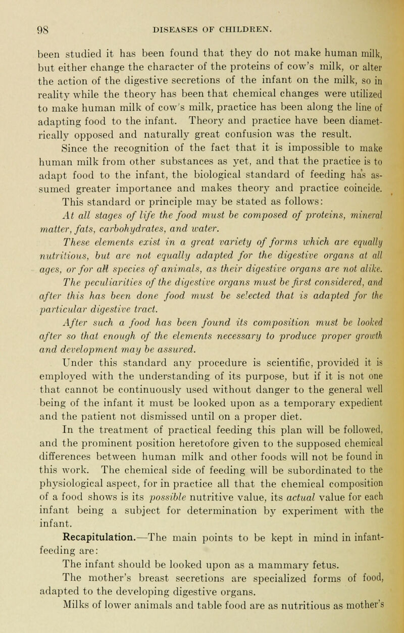 been studied it has been found that they do not make human milk, but either change the character of the proteins of cow's milk, or alter the action of the digestive secretions of the infant on the milk, so in reality while the theory has been that chemical changes were utilized to make human milk of cow's milk, practice has been along the line of adapting food to the infant. Theory and practice have been diamet- rically opposed and naturally great confusion was the result. Since the recognition of the fact that it is impossible to make human milk from other substances as yet, and that the practice is to adapt food to the infant, the biological standard of feeding has as- sumed greater importance and makes theory and practice coincide. This standard or principle may be stated as follows: At all stages of life the food must be composed of proteins, mineral matter, fats, carbohydrates, and water. These elements exist in a great variety of forms which are equally nutritious, but are not equally adapted for the digestive organs at all ages, or for all species of animals, as their digestive organs are not alike. The peculiarities of the digestive organs must be first considered, and after this has been done food must be selected that is adapted for the particular digestive tract. After such a food has been found its composition must be looked after so that enough of the elements necessary to produce proper growth and development may be assured. Under this standard any procedure is scientific, provided it is employed with the understanding of its purpose, but if it is not one that cannot be continuously used without danger to the general well being of the infant it must be looked upon as a temporary expedient and the patient not dismissed until on a proper diet. In the treatment of practical feeding this plan will be followed, and the prominent position heretofore given to the supposed chemical differences between human milk and other foods will not be found in this work. The chemical side of feeding will be subordinated to the physiological aspect, for in practice all that the chemical composition of a food shows is its possible nutritive value, its actual value for each infant being a subject for determination by experiment with the infant. Recapitulation.—The main points to be kept in mind in infant- feeding are: The infant should be looked upon as a mammary fetus. The mother's breast secretions are specialized forms of food, adapted to the developing digestive organs. Milks of lower animals and table food are as nutritious as mother's