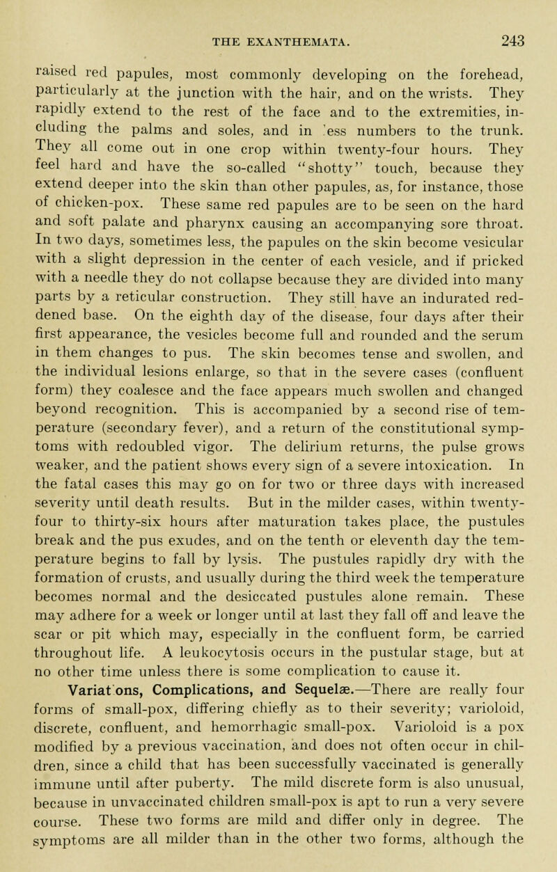 raised red papules, most commonly developing on the forehead, particularly at the junction with the hair, and on the wrists. They rapidly extend to the rest of the face and to the extremities, in- cluding the palms and soles, and in 'ess numbers to the trunk. They all come out in one crop within twenty-four hours. They feel hard and have the so-called shotty touch, because they extend deeper into the skin than other papules, as, for instance, those of chicken-pox. These same red papules are to be seen on the hard and soft palate and pharynx causing an accompanying sore throat. In two days, sometimes less, the papules on the skin become vesicular with a slight depression in the center of each vesicle, and if pricked with a needle they do not collapse because they are divided into many parts by a reticular construction. They still have an indurated red- dened base. On the eighth day of the disease, four days after their first appearance, the vesicles become full and rounded and the serum in them changes to pus. The skin becomes tense and swollen, and the individual lesions enlarge, so that in the severe cases (confluent form) they coalesce and the face appears much swollen and changed beyond recognition. This is accompanied by a second rise of tem- perature (secondary fever), and a return of the constitutional symp- toms with redoubled vigor. The delirium returns, the pulse grows weaker, and the patient shows every sign of a severe intoxication. In the fatal cases this may go on for two or three days with increased severity until death results. But in the milder cases, within twenty- four to thirty-six hours after maturation takes place, the pustules break and the pus exudes, and on the tenth or eleventh day the tem- perature begins to fall by lysis. The pustules rapidly dry with the formation of crusts, and usually during the third week the temperature becomes normal and the desiccated pustules alone remain. These may adhere for a week or longer until at last they fall off and leave the scar or pit which may, especially in the confluent form, be carried throughout life. A leukocytosis occurs in the pustular stage, but at no other time unless there is some complication to cause it. Variat ons, Complications, and Sequelae.—There are really four forms of small-pox, differing chiefly as to their severity; varioloid, discrete, confluent, and hemorrhagic small-pox. Varioloid is a pox modified by a previous vaccination, and does not often occur in chil- dren, since a child that has been successfully vaccinated is generally immune until after puberty. The mild discrete form is also unusual, because in unvaccinated children small-pox is apt to run a very severe course. These two forms are mild and differ only in degree. The symptoms are all milder than in the other two forms, although the