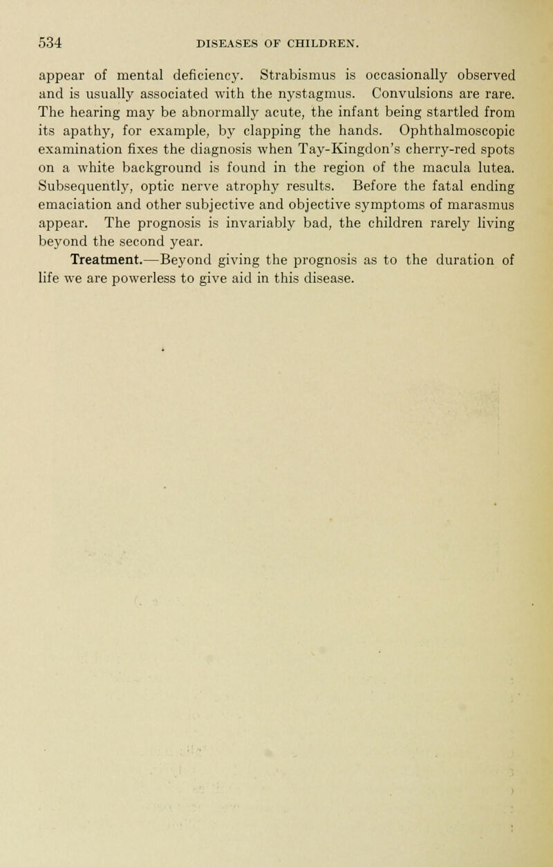 appear of mental deficiency. Strabismus is occasionally observed and is usually associated with the nystagmus. Convulsions are rare. The hearing may be abnormally acute, the infant being startled from its apathy, for example, by clapping the hands. Ophthalmoscopic examination fixes the diagnosis when Tay-Kingdon's cherry-red spots on a white background is found in the region of the macula lutea. Subsequently, optic nerve atrophy results. Before the fatal ending emaciation and other subjective and objective symptoms of marasmus appear. The prognosis is invariably bad, the children rarely living beyond the second year. Treatment.—Beyond giving the prognosis as to the duration of life we are powerless to give aid in this disease.