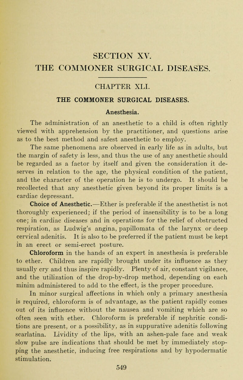 SECTION XV. THE COMMONER SURGICAL DISEASES. CHAPTER XLI. THE COMMONER SURGICAL DISEASES. Anesthesia. The administration of an anesthetic to a child is often rightly viewed with apprehension by the practitioner, and questions arise as to the best method and safest anesthetic to employ. The same phenomena are observed in early life as in adults, but the margin of safety is less, and thus the use of any anesthetic should be regarded as a factor by itself and given the consideration it de- serves in relation to the age, the physical condition of the patient, and the character of the operation he is to undergo. It should be recollected that any anesthetic given beyond its proper limits is a cardiac depressant. Choice of Anesthetic.—Ether is preferable if the anesthetist is not thoroughly experienced; if the period of insensibility is to be a long one; in cardiac diseases and in operations for the relief of obstructed respiration, as Ludwig's angina, papillomata of the larynx or deep cervical adenitis. It is also to be preferred if the patient must be kept in an erect or semi-erect posture. Chloroform in the hands of an expert in anesthesia is preferable to ether. Children are rapidly brought under its influence as they usually cry and thus inspire rapidly. Plenty of air, constant vigilance, and the utilization of the drop-by-drop method, depending on each minim administered to add to the effect, is the proper procedure. In minor surgical affections in which only a primary anesthesia is required, chloroform is of advantage, as the patient rapidly comes out of its influence without the nausea and vomiting which are so often seen with ether. Chloroform is preferable if nephritic condi- tions are present, or a possibility, as in suppurative adenitis following scarlatina. Lividity of the lips, with an ashen-pale face and weak slow pulse are indications that should be met by immediately stop- ping the anesthetic, inducing free respirations and by hypodermatic stimulation.