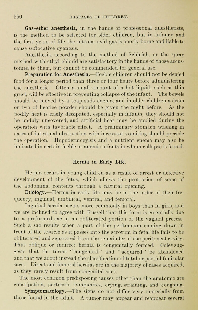 Gas-ether anesthesia, in the hands of professional anesthetists, is the method to be selected for older children, but in infancy and the first years of life the nitrous oxid gas is poorly borne and liable to cause suffocative cyanosis. Anesthesia, according to the method of Schleich, or the spray method with ethyl chlorid are satisfactory in the hands of those accus- tomed to them, but cannot be commended for general use. Preparation for Anesthesia.—Feeble children should not be denied food for a longer period than three or four hours before administering the anesthetic. Often a small amount of a hot liquid, such as thin gruel, will be effective in preventing collapse of the infant. The bowels should be moved by a soap-suds enema, and in older children a dram or two of licorice powder should be given the night before. As the bodily heat is easily dissipated, especially in infants, they should not be unduly uncovered, and artificial heat may be applied during the operation with favorable effect. A preliminary stomach washing in cases of intestinal obstruction with incessant vomiting should precede the operation. Hopodermocylsis and a nutrient enema may also be indicated in certain feeble or anemic infants in whom collapse is feared. Hernia in Early Life. Hernia occurs in young children as a result of arrest or defective development of the fetus, which allows the protrusion of some of the abdominal contents through a natural opening. Etiology.—Hernia in early life may be in the order of their fre- quency, inguinal, umbilical, ventral, and femoral. Inguinal hernia occurs more commonly in boys than in girls, and we are inclined to agree with Russell that this form is essentially due to a preformed sac or an obliterated portion of the vaginal process. Such a sac results when a part of the peritoneum coming clown in front of the testicle as it passes into the scrotum in fetal life fails to be obliterated and separated from the remainder of the peritoneal cavity. Thus oblique or indirect hernia is congenitally formed. Coley sug- gests that the terms congenital and acquired be abandoned and that we adopt instead the classification of total or partial funicular sacs. Direct and femoral hernias are in the majority of cases acquired, as they rarely result from congenital sacs. The most common predisposing causes other than the anatomic are constipation, pertussis, tympanites, crying, straining, and coughing. Symptomatology.—The signs do not differ very materially from those found in the adult. A tumor may appear and reappear several