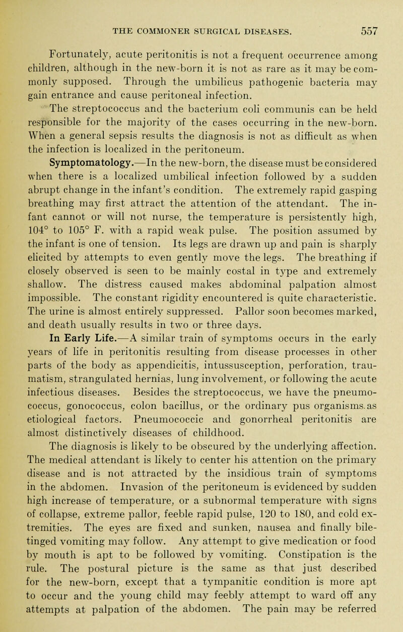 Fortunately, acute peritonitis is not a frequent occurrence among children, although in the new-born it is not as rare as it may be com- monly supposed. Through the umbilicus pathogenic bacteria may gain entrance and cause peritoneal infection. The streptococcus and the bacterium coli communis can be held responsible for the majority of the cases occurring in the new-born. When a general sepsis results the diagnosis is not as difficult as when the infection is localized in the peritoneum. Symptomatology.—In the new-born, the disease must be considered when there is a localized umbilical infection followed by a sudden abrupt change in the infant's condition. The extremely rapid gasping breathing may first attract the attention of the attendant. The in- fant cannot or will not nurse, the temperature is persistently high, 104° to 105° F. with a rapid weak pulse. The position assumed by the infant is one of tension. Its legs are drawn up and pain is sharply elicited by attempts to even gently move the legs. The breathing if closely observed is seen to be mainly costal in type and extremely shallow. The distress caused makes abdominal palpation almost impossible. The constant rigidity encountered is quite characteristic. The urine is almost entirely suppressed. Pallor soon becomes marked, and death usually results in two or three days. In Early Life.—A similar train of symptoms occurs in the early years of life in peritonitis resulting from disease processes in other parts of the body as appendicitis, intussusception, perforation, trau- matism, strangulated hernias, lung involvement, or following the acute infectious diseases. Besides the streptococcus, we have the pneumo- coccus, gonococcus, colon bacillus, or the ordinary pus organisms, as etiological factors. Pneumococcic and gonorrheal peritonitis are almost distinctively diseases of childhood. The diagnosis is likely to be obscured by the underlying affection. The medical attendant is likely to center his attention on the primary disease and is not attracted by the insidious train of symptoms in the abdomen. Invasion of the peritoneum is evidenced by sudden high increase of temperature, or a subnormal temperature with signs of collapse, extreme pallor, feeble rapid pulse, 120 to 180, and cold ex- tremities. The eyes are fixed and sunken, nausea and finally bile- tinged vomiting may follow. Any attempt to give medication or food by mouth is apt to be followed by vomiting. Constipation is the rule. The postural picture is the same as that just described for the new-born, except that a tympanitic condition is more apt to occur and the young child may feebly attempt to ward off any attempts at palpation of the abdomen. The pain may be referred