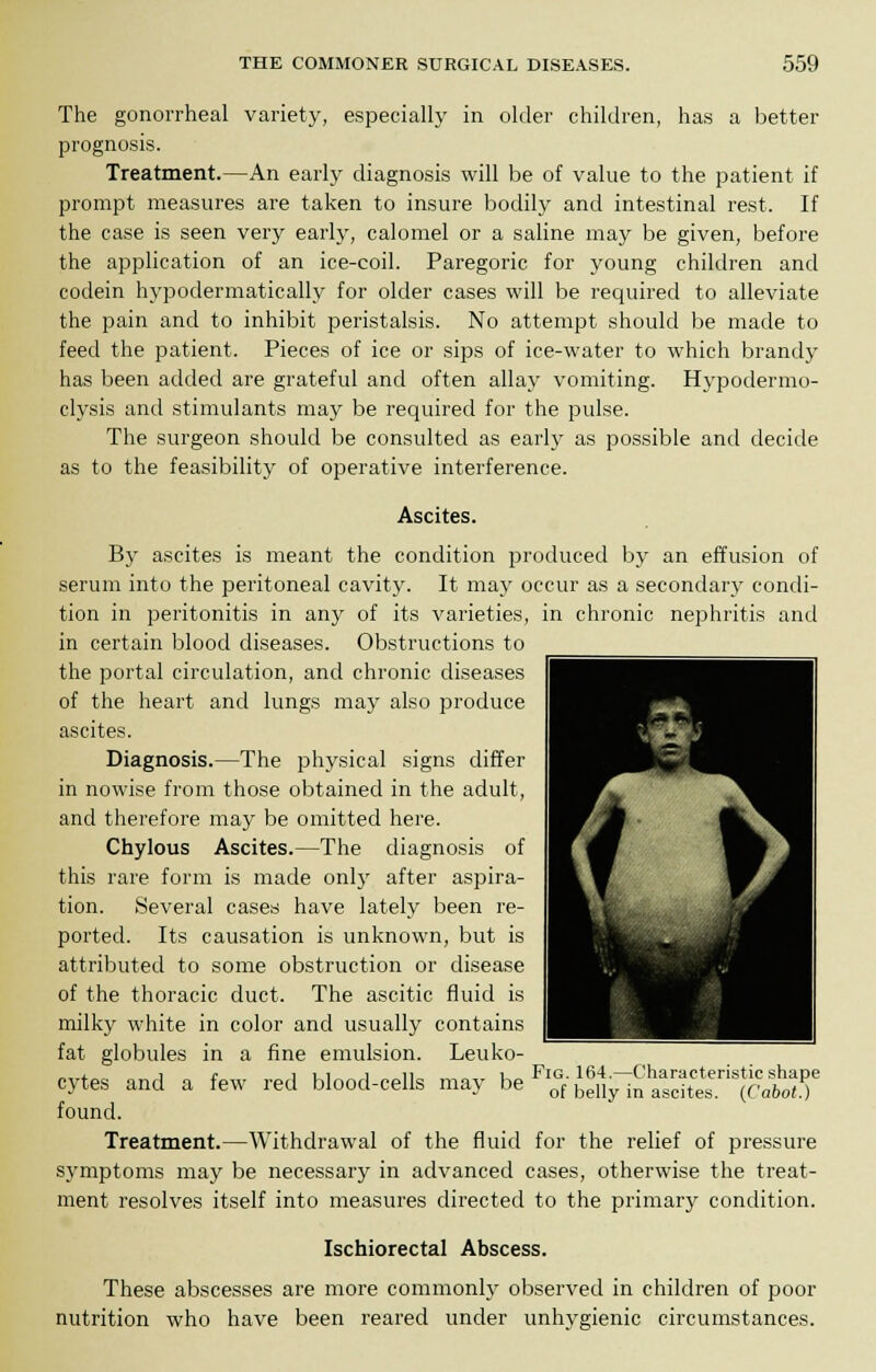 The gonorrheal variety, especially in older children, has a better prognosis. Treatment.—An early diagnosis will be of value to the patient if prompt measures are taken to insure bodily and intestinal rest. If the case is seen very early, calomel or a saline may be given, before the application of an ice-coil. Paregoric for young children and codein hypodermatically for older cases will be required to alleviate the pain and to inhibit peristalsis. No attempt should be made to feed the patient. Pieces of ice or sips of ice-water to which brandy has been added are grateful and often allay vomiting. Hypodermo- clysis and stimulants may be required for the pulse. The surgeon should be consulted as early as possible and decide as to the feasibility of operative interference. Ascites. By ascites is meant the condition produced by an effusion of serum into the peritoneal cavity. It may occur as a secondary condi- tion in peritonitis in any of its varieties, in chronic nephritis and in certain blood diseases. Obstructions to the portal circulation, and chronic diseases of the heart and lungs may also produce ascites. Diagnosis.—The physical signs differ in nowise from those obtained in the adult, and therefore may be omitted here. Chylous Ascites.—The diagnosis of this rare form is made only after aspira- tion. Several cases have lately been re- ported. Its causation is unknown, but is attributed to some obstruction or disease of the thoracic duct. The ascitic fluid is milky white in color and usually contains fat globules in a fine emulsion. Leuko- cytes and a few red blood-cells may be^S^SSSSS^Sff found. Treatment.—Withdrawal of the fluid for the relief of pressure symptoms may be necessary in advanced cases, otherwise the treat- ment resolves itself into measures directed to the primary condition. Ischiorectal Abscess. These abscesses are more commonly observed in children of poor nutrition who have been reared under unhygienic circumstances.