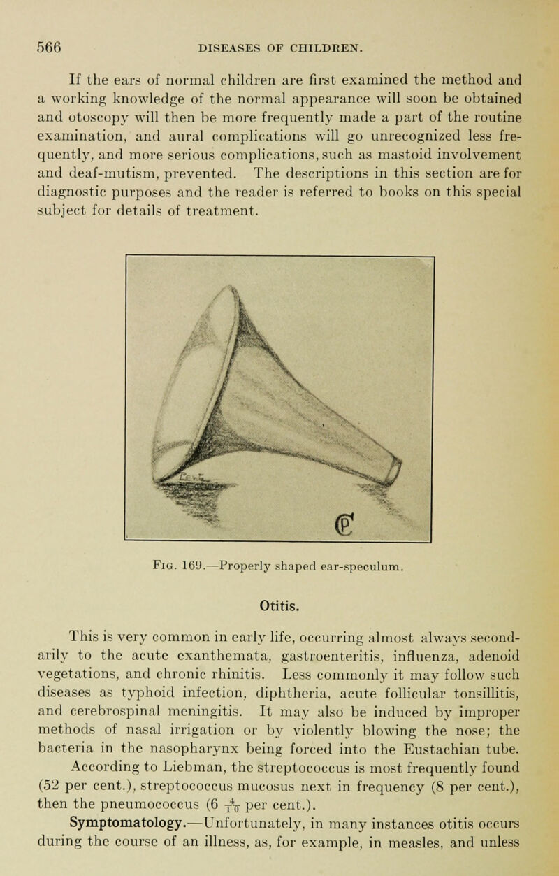 If the ears of normal children are first examined the method and a working knowledge of the normal appearance will soon be obtained and otoscopy will then be more frequently made a part of the routine examination, and aural complications will go unrecognized less fre- quently, and more serious complications, such as mastoid involvement and deaf-mutism, prevented. The descriptions in this section are for diagnostic purposes and the reader is referred to books on this special subject for details of treatment. Fig. 169.—Properly shaped ear-speculum. Otitis. This is very common in early life, occurring almost always second- arily to the acute exanthemata, gastroenteritis, influenza, adenoid vegetations, and chronic rhinitis. Less commonly it may follow such diseases as typhoid infection, diphtheria, acute follicular tonsillitis, and cerebrospinal meningitis. It may also be induced by improper methods of nasal irrigation or by violently blowing the nose; the bacteria in the nasopharynx being forced into the Eustachian tube. According to Liebman, the streptococcus is most frequently found (52 per cent.), streptococcus mucosus next in frequency (8 per cent.), then the pneumococcus (6 T4T per cent.). Symptomatology.—Unfortunately, in many instances otitis occurs during the course of an illness, as, for example, in measles, and unless