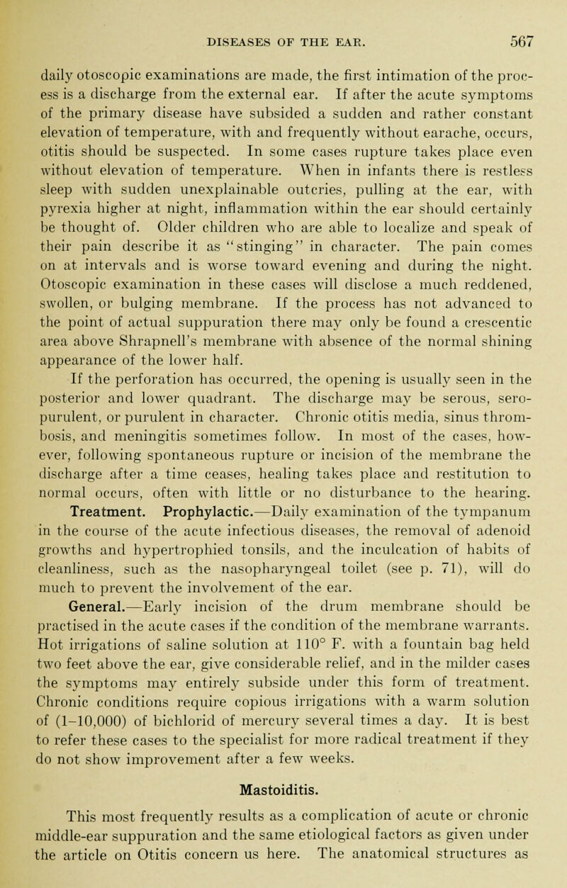 daily otoscopic examinations are made, the first intimation of the proc- ess is a discharge from the external ear. If after the acute symptoms of the primary disease have subsided a sudden and rather constant elevation of temperature, with and frequently without earache, occurs, otitis should be suspected. In some cases rupture takes place even without elevation of temperature. When in infants there is restless sleep with sudden unexplainable outcries, pulling at the ear, with pyrexia higher at night, inflammation within the ear should certainly be thought of. Older children who are able to localize and speak of their pain describe it as stinging in character. The pain comes on at intervals and is worse toward evening and during the night. Otoscopic examination in these cases will disclose a much reddened, swollen, or bulging membrane. If the process has not advanced to the point of actual suppuration there may only be found a crescentic area above Shrapnell's membrane with absence of the normal shining appearance of the lower half. If the perforation has occurred, the opening is usually seen in the posterior and lower quadrant. The discharge may be serous, sero- purulent, or purulent in character. Chronic otitis media, sinus throm- bosis, and meningitis sometimes follow. In most of the cases, how- ever, following spontaneous rupture or incision of the membrane the discharge after a time ceases, healing takes place and restitution to normal occurs, often with little or no disturbance to the hearing. Treatment. Prophylactic.—Daily examination of the tympanum in the course of the acute infectious diseases, the removal of adenoid growths and hypertrophied tonsils, and the inculcation of habits of cleanliness, such as the nasopharyngeal toilet (see p. 71), will do much to prevent the involvement of the ear. General.—Early incision of the drum membrane should be practised in the acute cases if the condition of the membrane warrants. Hot irrigations of saline solution at 110° F. with a fountain bag held two feet above the ear, give considerable relief, and in the milder cases the symptoms may entirely subside under this form of treatment. Chronic conditions require copious irrigations with a warm solution of (1-10,000) of bichlorid of mercury several times a day. It is best to refer these cases to the specialist for more radical treatment if they do not show improvement after a few weeks. Mastoiditis. This most frequently results as a complication of acute or chronic middle-ear suppuration and the same etiological factors as given under the article on Otitis concern us here. The anatomical structures as