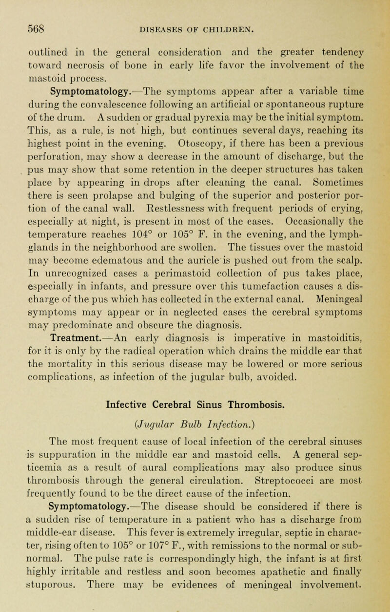 outlined in the general consideration and the greater tendency toward necrosis of bone in early life favor the involvement of the mastoid process. Symptomatology.—The symptoms appear after a variable time during the convalescence following an artificial or spontaneous rupture of the drum. A sudden or gradual pyrexia may be the initial symptom. This, as a rule, is not high, but continues several days, reaching its highest point in the evening. Otoscopy, if there has been a previous perforation, may show a decrease in the amount of discharge, but the pus may show that some retention in the deeper structures has taken place by appearing in drops after cleaning the canal. Sometimes there is seen prolapse and bulging of the superior and posterior por- tion of the canal wall. Restlessness with frequent periods of crying, especially at night, is present in most of the cases. Occasionally the temperature reaches 104° or 105° F. in the evening, and the lymph- glands in the neighborhood are swollen. The tissues over the mastoid may become edematous and the auricle is pushed out from the scalp. In unrecognized cases a perimastoid collection of pus takes place, especially in infants, and pressure over this tumefaction causes a dis- charge of the pus which has collected in the external canal. Meningeal symptoms may appear or in neglected cases the cerebral symptoms may predominate and obscure the diagnosis. Treatment.—An early diagnosis is imperative in mastoiditis, for it is only by the radical operation which drains the middle ear that the mortality in this serious disease may be lowered or more serious complications, as infection of the jugular bulb, avoided. Infective Cerebral Sinus Thrombosis. {Jugular Bulb Infection.) The most frequent cause of local infection of the cerebral sinuses is suppuration in the middle ear and mastoid cells. A general sep- ticemia as a result of aural complications may also produce sinus thrombosis through the general circulation. Streptococci are most frequently found to be the direct cause of the infection. Symptomatology.—The disease should be considered if there is a sudden rise of temperature in a patient who has a discharge from middle-ear disease. This fever is extremely irregular, septic in charac- ter, rising often to 105° or 107° F., with remissions to the normal or sub- normal. The pulse rate is correspondingly high, the infant is at first highly irritable and restless and soon becomes apathetic and finally stuporous. There may be evidences of meningeal involvement.