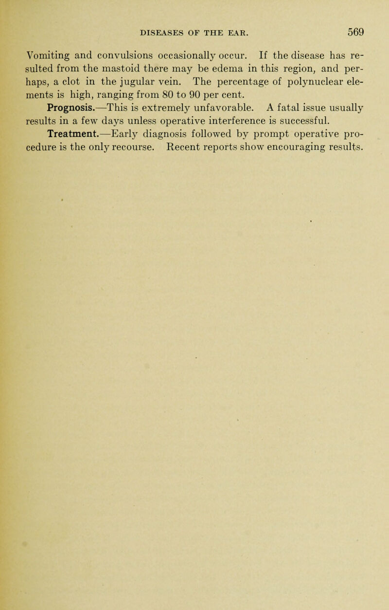Vomiting and convulsions occasionally occur. If the disease has re- sulted from the mastoid there may be edema in this region, and per- haps, a clot in the jugular vein. The percentage of polynuclear ele- ments is high, ranging from 80 to 90 per cent. Prognosis.—This is extremely unfavorable. A fatal issue usually results in a few days unless operative interference is successful. Treatment.—Early diagnosis followed by prompt operative pro- cedure is the only recourse. Recent reports show encouraging results.