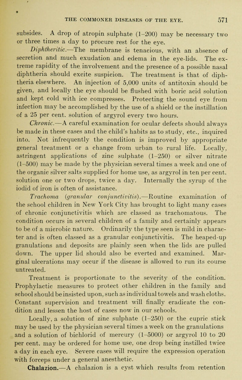 subsides. A drop of atropin sulphate (1-200) may be necessary two or three times a day to procure rest for the eye. Diphtheritic.—The membrane is tenacious, with an absence of secretion and much exudation and edema in the eye-lids. The ex- treme rapidity of the involvement and the presence of a possible nasal diphtheria should excite suspicion. The treatment is that of diph- theria elsewhere. An injection of 5,000 units of antitoxin should be given, and locally the eye should be flushed with boric acid solution and kept cold with ice compresses. Protecting the sound eye from infection may be accomplished by the use of a shield or the instillation of a 25 per cent, solution of argyrol every two hours. Chronic.—A careful examination for ocular defects should always be made in these cases and the child's habits as to study, etc., inquired into. Not infrequently the condition is improved by appropriate general treatment or a change from urban to rural life. Locally, astringent applications of zinc sulphate (1-250) or silver nitrate (1-500) may be made by the physician several times a week and one of the organic silver salts supplied for home use, as argyrol in ten per cent, solution one or two drops, twice a day. Internally the syrup of the iodid of iron is often of assistance. Trachoma (granular conjunctivitis).—Routine examination of the school children in New York City has brought to light many cases of chronic conjunctivitis which are classed as trachomatous. The condition occurs in several children of a family and certainly appears to be of a microbic nature. Ordinarily the type seen is mild in charac- ter and is often classed as a granular conjunctivitis. The heaped-up granulations and deposits are plainly seen when the lids are pulled down. The upper lid should also be everted and examined. Mar- ginal ulcerations may occur if the disease is allowed to run its course untreated. Treatment is proportionate to the severity of the condition. Prophylactic measures to protect other children in the family and school should be insisted upon, such as individual towels and wash cloths. Constant supervision and treatment will finally eradicate the con- dition and lessen the host of cases now in our schools. Locally, a solution of zinc sulphate (1-250) or the cupric stick may be used by the physician several times a week on the granulations and a solution of bichlorid of mercury (1-5000) or argyrol 10 to 20 per cent, may be ordered for home use, one drop being instilled twice a day in each eye. Severe cases will require the expression operation with forceps under a general anesthetic. Chalazion.—A chalazion is a cyst which results from retention