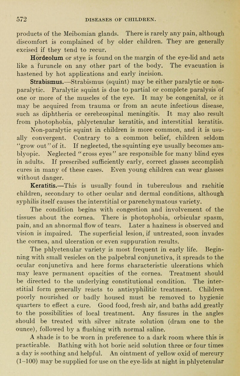 products of the Meibomian glands. There is rarely any pain, although discomfort is complained of by older children. They are generally excised if they tend to recur. Hordeolum or stye is found on the margin of the eye-lid and acts like a furuncle on any other part of the body. The evacuation is hastened by hot applications and early incision. Strabismus.—Strabismus (squint) may be either paralytic or non- paralytic. Paralytic squint is due to partial or complete paralysis of one or more of the muscles of the eye. It may be congenital, or it may be acquired from trauma or from an acute infectious disease, such as diphtheria or cerebrospinal meningitis. It may also result from photophobia, phlyctenular keratitis, and interstitial keratitis. Non-paralytic squint in children is more common, and it is usu- ally convergent. Contrary to a common belief, children seldom grow out of it. If neglected, the squinting eye usually becomes am- blyopic. Neglected cross eyes are responsible for many blind eyes in adults. If prescribed sufficiently early, correct glasses accomplish cures in many of these cases. Even young children can wear glasses without danger. Keratitis.—This is usually found in tuberculous and rachitic children, secondary to other ocular and dermal conditions, although syphilis itself causes the interstitial or parenchymatous variety. The condition begins with congestion and involvement of the tissues about the cornea. There is photophobia, orbicular spasm, pain, and an abnormal flow of tears. Later a haziness is observed and vision is impaired. The superficial lesion, if untreated, soon invades the cornea, and ulceration or even suppuration results. The phlyctenular variety is most frequent in early life. Begin- ning with small vesicles on the palpebral conjunctiva, it spreads to the ocular conjunctiva and here forms characteristic ulcerations which may leave permanent opacities of the cornea. Treatment should be directed to the underlying constitutional condition. The inter- stitial form generally reacts to antisyphilitic treatment. Children poorly nourished or badly housed must be removed to hygienic quarters to effect a cure. Good food, fresh air, and baths add greatly to the possibilities of local treatment. Any fissures in the angles should be treated with silver nitrate solution (dram one to the ounce), followed by a flushing with normal saline. A shade is to be worn in preference to a dark room where this is practicable. Bathing with hot boric acid solution three or four times a day is soothing and helpful. An ointment of yellow oxid of mercury (1-100) may be supplied for use on the eye-lids at night in phlyctenular