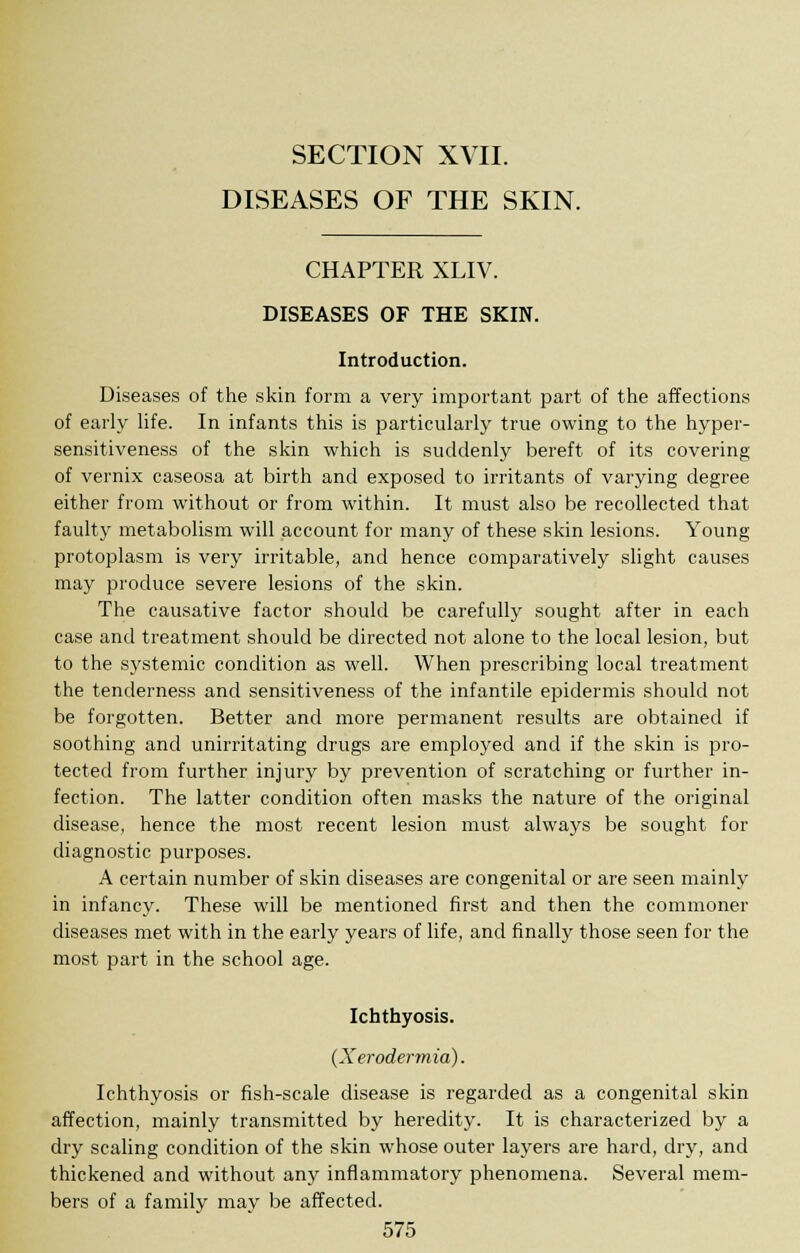 SECTION XVII. DISEASES OF THE SKIN. CHAPTER XLIV. DISEASES OF THE SKIN. Introduction. Diseases of the skin form a very important part of the affections of early life. In infants this is particularly true owing to the hyper- sensitiveness of the skin which is suddenly bereft of its covering of vernix caseosa at birth and exposed to irritants of varying degree either from without or from within. It must also be recollected that faulty metabolism will account for many of these skin lesions. Young protoplasm is very irritable, and hence comparatively slight causes may produce severe lesions of the skin. The causative factor should be carefully sought after in each case and treatment should be directed not alone to the local lesion, but to the systemic condition as well. When prescribing local treatment the tenderness and sensitiveness of the infantile epidermis should not be forgotten. Better and more permanent results are obtained if soothing and unirritating drugs are employed and if the skin is pro- tected from further injury by prevention of scratching or further in- fection. The latter condition often masks the nature of the original disease, hence the most recent lesion must always be sought for diagnostic purposes. A certain number of skin diseases are congenital or are seen mainly in infancy. These will be mentioned first and then the commoner diseases met with in the early years of life, and finally those seen for the most part in the school age. Ichthyosis. {Xerodermia). Ichthyosis or fish-scale disease is regarded as a congenital skin affection, mainly transmitted by heredity. It is characterized by a dry scaling condition of the skin whose outer layers are hard, dry, and thickened and without any inflammatory phenomena. Several mem- bers of a family may be affected.