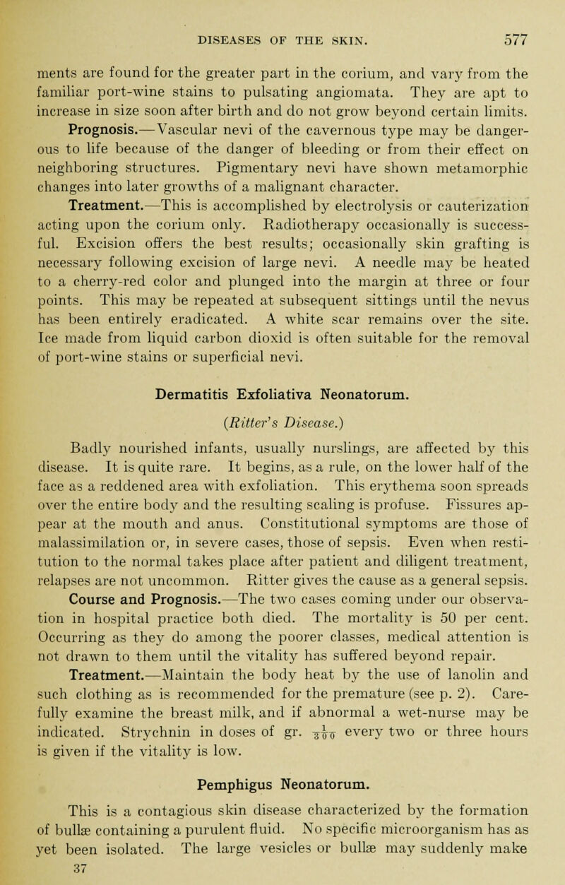 ments are found for the greater part in the corium, and vary from the familiar port-wine stains to pulsating angiomata. They are apt to increase in size soon after birth and do not grow beyond certain limits. Prognosis.—Vascular nevi of the cavernous type may be danger- ous to life because of the danger of bleeding or from their effect on neighboring structures. Pigmentary nevi have shown metamorphic changes into later growths of a malignant character. Treatment.—This is accomplished by electrolysis or cauterization acting upon the corium only. Radiotherapy occasionally is success- ful. Excision offers the best results; occasionally skin grafting is necessary following excision of large nevi. A needle may be heated to a cherry-red color and plunged into the margin at three or four points. This may be repeated at subsequent sittings until the nevus has been entirely eradicated. A white scar remains over the site. Ice made from liquid carbon dioxid is often suitable for the removal of port-wine stains or superficial nevi. Dermatitis Exfoliativa Neonatorum. (Ritter's Disease.) Badly nourished infants, usually nurslings, are affected by this disease. It is quite rare. It begins, as a rule, on the lower half of the face as a reddened area with exfoliation. This erythema soon spreads over the entire body and the resulting scaling is profuse. Fissures ap- pear at the mouth and anus. Constitutional symptoms are those of malassimilation or, in severe cases, those of sepsis. Even when resti- tution to the normal takes place after patient and diligent treatment, relapses are not uncommon. Bitter gives the cause as a general sepsis. Course and Prognosis.—The two cases coming under our observa- tion in hospital practice both died. The mortality is 50 per cent. Occurring as they do among the poorer classes, medical attention is not drawn to them until the vitality has suffered beyond repair. Treatment.—Maintain the body heat by the use of lanolin and such clothing as is recommended for the premature (see p. 2). Care- fully examine the breast milk, and if abnormal a wet-nurse may be indicated. Strychnin in doses of gr. -j^g- every two or three hours is given if the vitality is low. Pemphigus Neonatorum. This is a contagious skin disease characterized by the formation of bullae containing a purulent fluid. No specific microorganism has as yet been isolated. The large vesicles or bullae may suddenly make 37