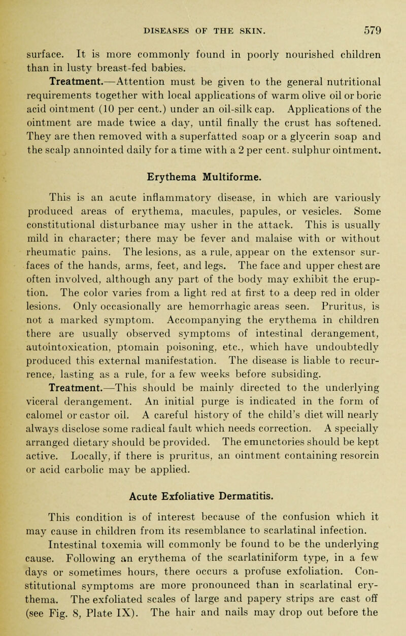 surface. It is more commonly found in poorly nourished children than in lusty breast-fed babies. Treatment.—Attention must be given to the general nutritional requirements together with local applications of warm olive oil or boric acid ointment (10 per cent.) under an oil-silk cap. Applications of the ointment are made twice a day, until finally the crust has softened. They are then removed with a superfatted soap or a glycerin soap and the scalp annointed daily for a time with a 2 per cent, sulphur ointment. Erythema Multiforme. This is an acute inflammatory disease, in which are variously produced areas of erythema, macules, papules, or vesicles. Some constitutional disturbance may usher in the attack. This is usually mild in character; there may be fever and malaise with or without rheumatic pains. The lesions, as a rule, appear on the extensor sur- faces of the hands, arms, feet, and legs. The face and upper chest are often involved, although any part of the body may exhibit the erup- tion. The color varies from a light red at first to a deep red in older lesions. Only occasionally are hemorrhagic areas seen. Pruritus, is not a marked symptom. Accompanying the erythema in children there are usually observed symptoms of intestinal derangement, autointoxication, ptomain poisoning, etc., which have undoubtedly produced this external manifestation. The disease is liable to recur- rence, lasting as a rule, for a few weeks before subsiding. Treatment.—This should be mainly directed to the underlying viceral derangement. An initial purge is indicated in the form of calomel or castor oil. A careful history of the child's diet will nearly always disclose some radical fault which needs correction. A specially arranged dietary should be provided. The emunctories should be kept active. Locally, if there is pruritus, an ointment containing resorcin or acid carbolic may be applied. Acute Exfoliative Dermatitis. This condition is of interest because of the confusion which it may cause in children from its resemblance to scarlatinal infection. Intestinal toxemia will commonly be found to be the underlying cause. Following an erythema of the scarlatiniform type, in a few days or sometimes hours, there occurs a profuse exfoliation. Con- stitutional symptoms are more pronounced than in scarlatinal ery- thema. The exfoliated scales of large and papery strips are cast off (see Fig. 8, Plate IX). The hair and nails may drop out before the