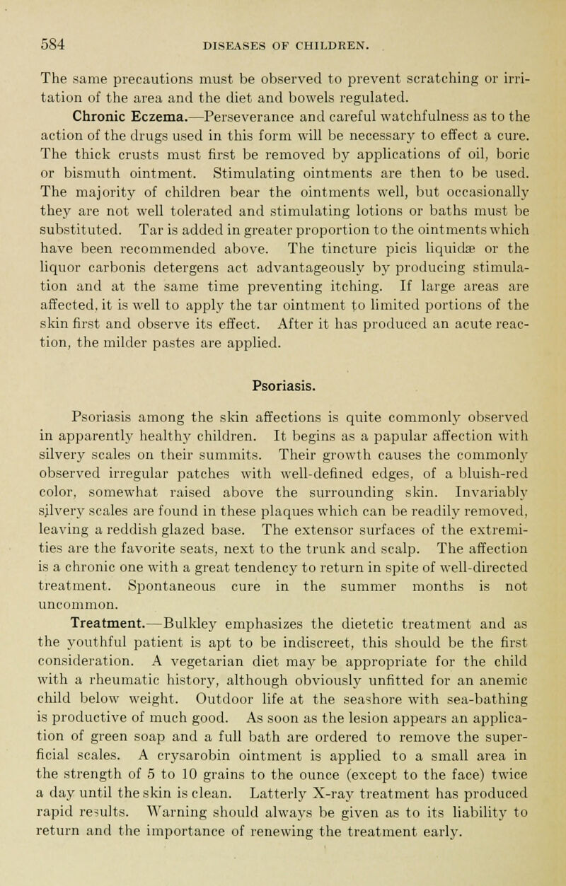 The same precautions must be observed to prevent scratching or irri- tation of the area and the diet and bowels regulated. Chronic Eczema.—Perseverance and careful watchfulness as to the action of the drugs used in this form will be necessary to effect a cure. The thick crusts must first be removed by applications of oil, boric or bismuth ointment. Stimulating ointments are then to be used. The majority of children bear the ointments well, but occasionally they are not well tolerated and stimulating lotions or baths must be substituted. Tar is added in greater proportion to the ointments which have been recommended above. The tincture picis Hquidae or the liquor carbonis detergens act advantageously by producing stimula- tion and at the same time preventing itching. If large areas are affected, it is well to apply the tar ointment to limited portions of the skin first and observe its effect. After it has produced an acute reac- tion, the milder pastes are applied. Psoriasis. Psoriasis among the skin affections is quite commonly observed in apparently healthy children. It begins as a papular affection with silvery scales on their summits. Their growth causes the commonly observed irregular patches with well-defined edges, of a bluish-red color, somewhat raised above the surrounding skin. Invariably silvery scales are found in these plaques which can be readily removed, leaving a reddish glazed base. The extensor surfaces of the extremi- ties are the favorite seats, next to the trunk and scalp. The affection is a chronic one with a great tendency to return in spite of well-directed treatment. Spontaneous cure in the summer months is not uncommon. Treatment.—Bulkley emphasizes the dietetic treatment and as the youthful patient is apt to be indiscreet, this should be the first- consideration. A vegetarian diet may be appropriate for the child with a rheumatic history, although obviously unfitted for an anemic child below weight. Outdoor life at the seashore with sea-bathing is productive of much good. As soon as the lesion appears an applica- tion of green soap and a full bath are ordered to remove the super- ficial scales. A crysarobin ointment is applied to a small area in the strength of 5 to 10 grains to the ounce (except to the face) twice a day until the skin is clean. Latterly X-ray treatment has produced rapid results. Warning should always be given as to its liability to return and the importance of renewing the treatment early.