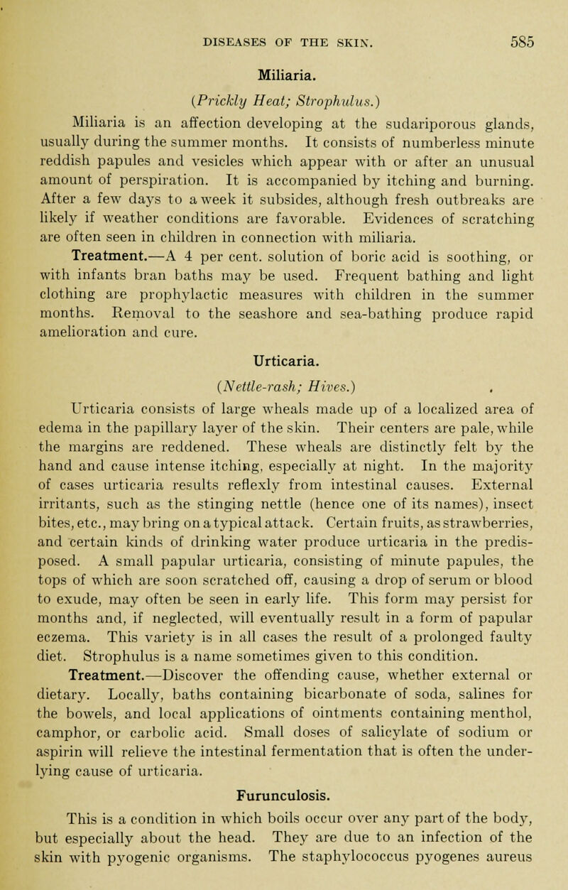 Miliaria. {Prickly Heat; Strophulus.) Miliaria is an affection developing at the sudariporous glands, usually during the summer months. It consists of numberless minute reddish papules and vesicles which appear with or after an unusual amount of perspiration. It is accompanied by itching and burning. After a few days to a week it subsides, although fresh outbreaks are likely if weather conditions are favorable. Evidences of scratching are often seen in children in connection with miliaria. Treatment.—A 4 per cent, solution of boric acid is soothing, or with infants bran baths may be used. Frequent bathing and light clothing are prophylactic measures with children in the summer months. Removal to the seashore and sea-bathing produce rapid amelioration and cure. Urticaria. (Nettle-rash; Hives.) Urticaria consists of large wheals made up of a localized area of edema in the papillary layer of the skin. Their centers are pale, while the margins are reddened. These wheals are distinctly felt by the hand and cause intense itching, especially at night. In the majority of cases urticaria results reflexly from intestinal causes. External irritants, such as the stinging nettle (hence one of its names), insect bites, etc., may bring on a typical attack. Certain fruits, as strawberries, and certain kinds of drinking water produce urticaria in the predis- posed. A small papular urticaria, consisting of minute papules, the tops of which are soon scratched off, causing a drop of serum or blood to exude, may often be seen in early life. This form may persist for months and, if neglected, will eventually result in a form of papular eczema. This variety is in all cases the result of a prolonged faulty diet. Strophulus is a name sometimes given to this condition. Treatment.—Discover the offending cause, whether external or dietary. Locally, baths containing bicarbonate of soda, salines for the bowels, and local applications of ointments containing menthol, camphor, or carbolic acid. Small doses of salicylate of sodium or aspirin will relieve the intestinal fermentation that is often the under- lying cause of urticaria. Furunculosis. This is a condition in which boils occur over any part of the body, but especially about the head. They are due to an infection of the skin with pyogenic organisms. The staphylococcus pyogenes aureus