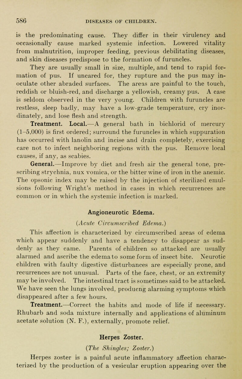 is the predominating cause. They differ in their virulency and occasionally cause marked systemic infection. Lowered vitality from malnutrition, improper feeding, previous debilitating diseases, and skin diseases predispose to the formation of furuncles. They are usually small in size, multiple, and tend to rapid for- mation of pus. If uncared for, they rupture and the pus may in- oculate other abraded surfaces. The areas are painful to the touch, reddish or bluish-red, and discharge a yellowish, creamy pus. A case is seldom observed in the very young. Children with furuncles are restless, sleep badly, may have a low-grade temperature, cry inor- dinately, and lose flesh and strength. Treatment. Local.—A general bath in bichlorid of mercury (1-5,000) is first ordered; surround the furuncles in which suppuration has occurred with lanolin and incise and drain completely, exercising care not to infect neighboring regions with the pus. Remove local causes, if any, as scabies. General.—Improve by diet and fresh air the general tone, pre- scribing strychnia, nux vomica, or the bitter wine of iron in the anemic. The opsonic index may be raised by the injection of sterilized emul- sions following Wright's method in cases in which recurrences are common or in which the systemic infection is marked. Angioneurotic Edema. (Acute Circumscribed Edema.) This affection is characterized by circumscribed areas of edema which appear suddenly and have a tendency to disappear as sud- denly as they came. Parents of children so attacked are usually alarmed and ascribe the edema to some form of insect bite. Neurotic children with faulty digestive disturbances are especially prone, and recurrences are not unusual. Parts of the face, chest, or an extremity may be involved. The intestinal tract is sometimes said to be attacked. We have seen the lungs involved, producng alarming symptoms which disappeared after a few hours. Treatment.—Correct the habits and mode of life if necessary. Rhubarb and soda mixture internally and applications of aluminum acetate solution (N. F.), externally, promote relief. Herpes Zoster. (The Shingles; Zoster.) Herpes zoster is a painful acute inflammatory affection charac- terized by the production of a vesicular eruption appearing over the