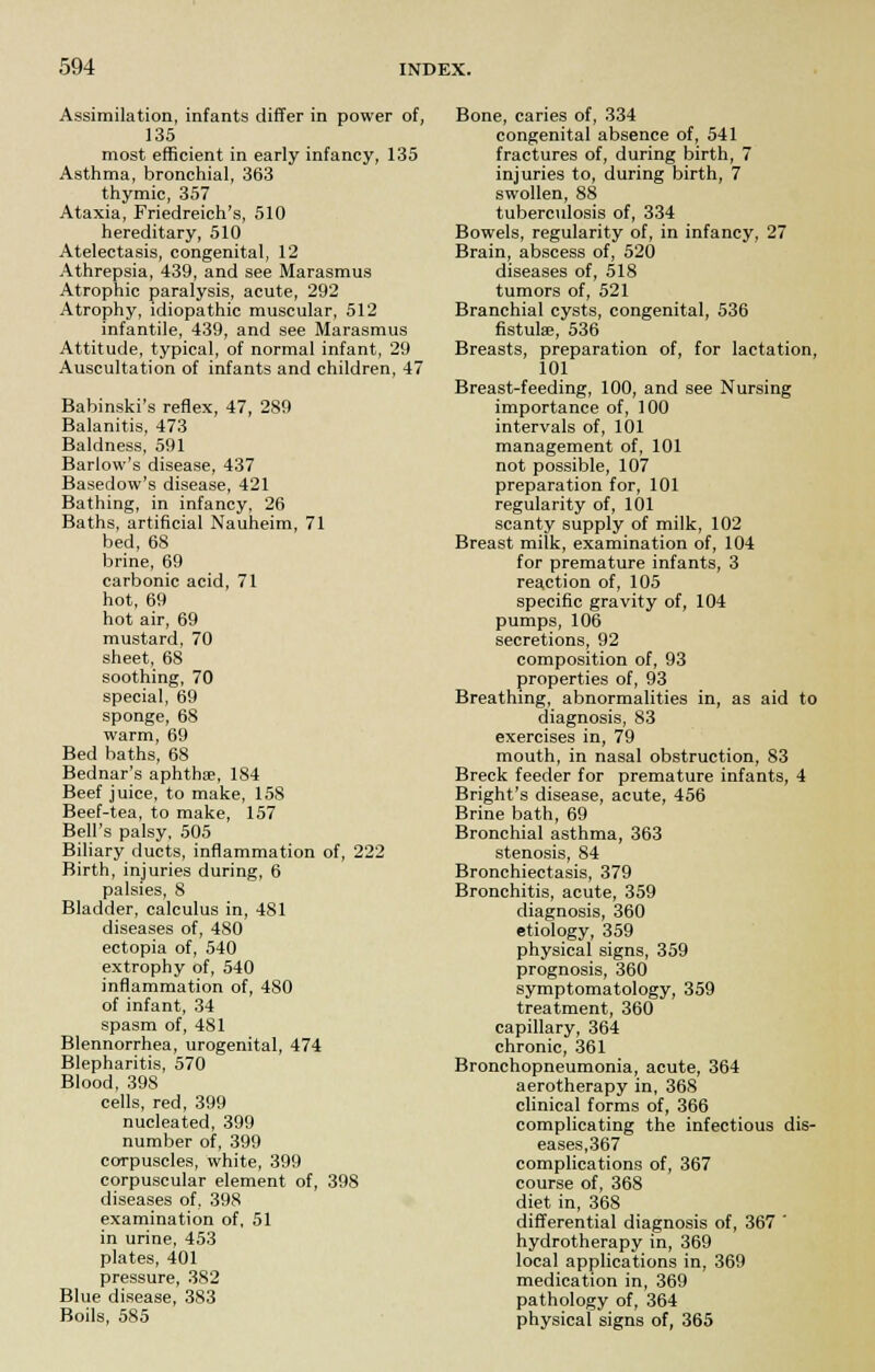 Assimilation, infants differ in power of, 135 most efficient in early infancy, 135 Asthma, bronchial, 363 thymic, 357 Ataxia, Friedreich's, 510 hereditary, 510 Atelectasis, congenital, 12 Athrepsia, 439, and see Marasmus Atrophic paralysis, acute, 292 Atrophy, idiopathic muscular, 512 infantile, 439, and see Marasmus Attitude, typical, of normal infant, 29 Auscultation of infants and children, 47 Babinski's reflex, 47, 289 Balanitis, 473 Baldness, 591 Barlow's disease, 437 Basedow's disease, 421 Bathing, in infancy, 26 Baths, artificial Nauheim, 71 bed, 68 brine, 69 carbonic acid, 71 hot, 69 hot air, 69 mustard, 70 sheet, 68 soothing, 70 special, 69 sponge, 68 warm, 69 Bed baths, 68 Bednar's aphtha?, 184 Beef juice, to make, 158 Beef-tea, to make, 157 Bell's palsy, 505 Biliary ducts, inflammation of, 222 Birth, injuries during, 6 palsies, 8 Bladder, calculus in, 481 diseases of, 480 ectopia of, 540 extrophy of, 540 inflammation of, 480 of infant, 34 spasm of, 481 Blennorrhea, urogenital, 474 Blepharitis, 570 Blood, 398 cells, red, 399 nucleated, 399 number of, 399 corpuscles, white, 399 corpuscular element of, 398 diseases of, 398 examination of, 51 in urine, 453 plates, 401 pressure, 382 Blue disease, 383 Boils, 585 Bone, caries of, 334 congenital absence of, 541 fractures of, during birth, 7 injuries to, during birth, 7 swollen, 88 tuberculosis of, 334 Bowels, regularity of, in infancy, 27 Brain, abscess of, 520 diseases of, 518 tumors of, 521 Branchial cysts, congenital, 536 fistula?, 536 Breasts, preparation of, for lactation, 101 Breast-feeding, 100, and see Nursing importance of, 100 intervals of, 101 management of, 101 not possible, 107 preparation for, 101 regularity of, 101 scanty supply of milk, 102 Breast milk, examination of, 104 for premature infants, 3 reaction of, 105 specific gravity of, 104 pumps, 106 secretions, 92 composition of, 93 properties of, 93 Breathing, abnormalities in, as aid to diagnosis, 83 exercises in, 79 mouth, in nasal obstruction, 83 Breck feeder for premature infants, 4 Bright's disease, acute, 456 Brine bath, 69 Bronchial asthma, 363 stenosis, 84 Bronchiectasis, 379 Bronchitis, acute, 359 diagnosis, 360 etiology, 359 physical signs, 359 prognosis, 360 symptomatology, 359 treatment, 360 capillary, 364 chronic, 361 Bronchopneumonia, acute, 364 aerotherapy in, 368 clinical forms of, 366 complicating the infectious dis- eases,367 complications of, 367 course of, 368 diet in, 368 differential diagnosis of, 367 ' hydrotherapy in, 369 local applications in, 369 medication in, 369 pathology of, 364 physical signs of, 365