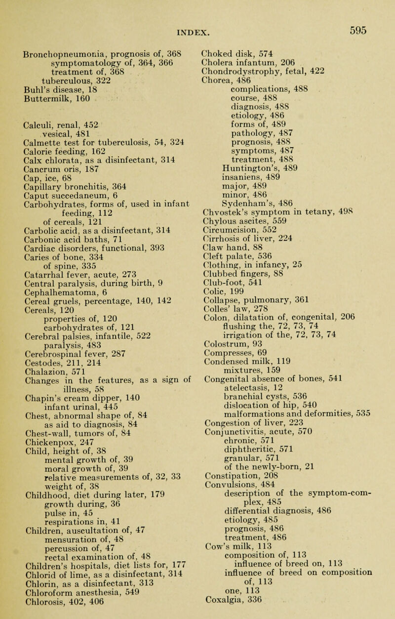 Bronchopneumonia, prognosis of, 36S symptomatology of, 364, 366 treatment of, 368 tuberculous, 322 Buhl's disease, 18 Buttermilk, 160 Calculi, renal, 452 vesical, 481 Calmette test for tuberculosis, 54, 324 Calorie feeding, 162 Calx chlorata, as a disinfectant, 314 Cancrum oris, 187 Cap, ice, 68 Capillary bronchitis, 364 Caput succedaneum, 6 Carbohydrates, forms of, used in infant feeding, 112 of cereals, 121 Carbolic acid, as a disinfectant, 314 Carbonic acid baths, 71 Cardiac disorders, functional, 393 Caries of bone, 334 of spine, 335 Catarrhal fever, acute, 273 Central paralysis, during birth, 9 Cephalhematoma, 6 Cereal gruels, percentage, 140, 142 Cereals, 120 properties of, 120 carbohydrates of, 121 Cerebral palsies, infantile, 522 paralysis, 483 Cerebrospinal fever, 287 Cestodes, 211, 214 Chalazion, 571 Changes in the features, as a sign of illness, 58 Chapin's cream dipper, 140 infant urinal, 445 Chest, abnormal shape of, 84 as aid to diagnosis, 84 Chest-wall, tumors of, 84 Chickenpox, 247 Child, height of, 38 mental growth of, 39 moral growth of, 39 relative measurements of, 32, 33 weight of, 38 Childhood, diet during later, 179 growth during, 36 pulse in, 45 respirations in, 41 Children, auscultation of, 47 mensuration of, 48 percussion of, 47 rectal examination of, 48 Children's hospitals, diet lists for, 177 Chlorid of lime, as a disinfectant, 314 Chlorin, as a disinfectant, 313 Chloroform anesthesia, 549 Chlorosis, 402, 406 Choked disk, 574 Cholera infantum, 206 Chondrodystrophy, fetal, 422 Chorea, 486 complications, 488 course, 488 diagnosis, 488 etiology, 486 forms of, 489 pathology, 487 prognosis, 488 symptoms, 487 treatment, 488 Huntington's, 489 insaniens, 489 major, 489 minor, 486 Sydenham's, 486 Chvostek's symptom in tetany, 498 Chylous ascites, 559 Circumcision, 552 Cirrhosis of liver, 224 Claw hand, 88 Cleft palate, 536 Clothing, in infancy, 25 Clubbed fingers, 88 Club-foot, 541 Colic, 199 Collapse, pulmonary, 361 Colles' law, 278 Colon, dilatation of, congenital, 206 flushing the, 72, 73, 74 irrigation of the, 72, 73, 74 Colostrum, 93 Compresses, 69 Condensed milk, 119 mixtures, 159 Congenital absence of bones, 541 atelectasis, 12 branchial cysts, 536 dislocation of hip, 540 malformations and deformities, 535 Congestion of liver, 223 Conjunctivitis, acute, 570 chronic, 571 diphtheritic, 571 granular, 571 of the newly-born, 21 Constipation, 208 Convulsions, 484 description of the symptom-com- plex, 485 differential diagnosis, 486 etiology, 485 prognosis, 486 treatment, 486 Cow's milk, 113 composition of, 113 influence of breed on, 113 influence of breed on composition of, 113 one, 113 Coxalgia, 336