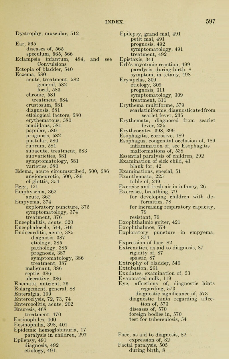 Dystrophy, muscular, 512 Ear, 565 diseases of, 565 speculum, 565, 566 Eclampsia infantum, 4S4, and see Convulsions Ectopia of bladder, 540 Eczema, 580 acute, treatment, 582 general, 5S2 local, 583 chronic, 581 treatment, 584 crustosum, 5S1 diagnosis, 581 etiological factors, 580 erythematous, 580 madidans, 581 papular, 580 prognosis, 582 pustular, 580 rubrum, 581 subacute, treatment, 583 sub varieties, 581 symptomatology, 5S1 varieties, 580 Edema, acute circumscribed, 500, 586 angioneurotic, 500, 5S6 of glottis, 354 Eggs, 121 Emphysema, 362 acute, 362 Empyema, 374 exploratory puncture, 375 symptomatology, 374 treatment, 376 Encephalitis, acute, 520 Encephalocele, 544, 546 Endocarditis, acute, 385 diagnosis, 387 etiology, 385 pathology, 385 prognosis, 387 symptomatology, 386 treatment, 387 malignant, 386 septic, 386 ulcerative, 386 Enemata, nutrient, 76 Enlargement, general, SS Enteralgia, 199 Enteroclysis, 72, 73, 74 Enterocolitis, acute, 202 Enuresis, 468 treatment, 470 Eosinophiles, 400 Eosinophilia, 398, 401 Epidemic hemoglobinuria, 17 paralysis in children, 297 Epilepsy, 491 diagnosis, 492 etiology, 491 Epilepsy, grand mal, 491 petit mal, 491 prognosis, 492 symptomatology, 491 treatment, 492 Epistaxis, 341 Erb's myotonic reaction, 499 paralysis, during birth, 8 symptom, in tetany, 498 Erysipelas, 309 etiology, 309 prognosis, 311 symptomatology, 309 treatment, 311 Erythema multiforme, 579 scarlatinif orme, diagnosticated from scarlet fever, 235 Erythemata, diagnosed from scarlet fever 235 Erythrocytes, 398, 399 Esophagitis, corrosive, 189 Esophagus, congenital occlusion of, 1S9 inflammation of, see Esophagitis malformations of, 538 Essential paralysis of children, 292 Examination of sick child, 41 blank for, 42 Examinations, special, 51 Exanthemata, 225 table of, 249 Exercise and fresh air in infancy, 26 Exercises, breathing, 79 for developing children with de- formities, 78 for increasing respiratory capacity, 79 resistant, 79 Exophthalmic goiter, 421 Exophthalmos, 574 Exploratory puncture in empyema, 374 Expression of face, 82 Extremities, as aid to diagnosis, 87 rigidity of, 87 spastic, 87 Extrophy of bladder, 540 Extubation, 261 Exudates, examination of, 53 Evaporated milk, 119 Eye, affections of, diagnostic hints regarding, 573 diagnostic significance of, 573 diagnostic hints regarding affec- tion of, 573 diseases of, 570 foreign bodies in, 570 test for tuberculosis, 54 Face, as aid to diagnosis, S2 expression of, 82 Facial paralysis, 505 during birth, 8