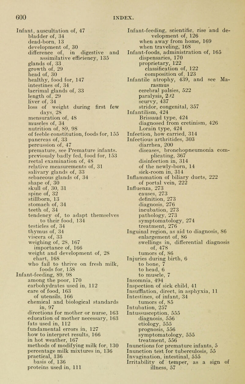 Infant, auscultation of, 47 bladder of, 34 dead-born, 13 development of, 30 difference of, in digestive and assimilative efficiency, 135 glands of, 33 growth of, 29 head of, 30 healthy, food for, 147 intestines of, 34 lacrimal glands of, 33 length of, 29 liver of, 34 loss of weight during first few days, 28 mensuration of, 48 muscles of, 34 nutrition of, 89, 98 of feeble constitution, foods for, 155 pancreas of, 33 percussion of, 47 premature, see Premature infants, previously badly fed, food for, 153 rectal examination of, 48 relative measurements of, 31 salivary glands of, 33 sebaceous glands of, 34 shape of, 30 skull of, 30, 31 spine of, 32 stillborn, 13 stomach of, 34 teeth of, 34 tendency of, to adapt themselves to their food, 134 testicles of, 34 thymus of, 34 viscera of, 33 weighing of, 28, 167 importance of, 166 weight and development of, 28 chart, 16S who fail to thrive on fresh milk, foods for, 158 Infant-feeding, 89, 98 among the poor, 170 carbohydrates used in, 112 care of food, 163 of utensils. 166 chemical and biological standards in, 97 directions for mother or nurse, 163 education of mother necessary, 163 fats used in, 112 fundamental errors in, 127 how to interpret results, 166 in hot weather, 167 methods of modifying milk for, 130 percentage milk mixtures in, 136 practical, 136 basis of, 136 proteins used in, 111 Infant-feeding, scientific, rise and de- velopment of, 126 when away from home, 169 when traveling, 168 Infant-foods, administration of, 165 dispensaries, 170 proprietary, 122 classification of, 122 composition of, 123 Infantile atrophy, 439, and see Ma- rasmus cerebral palsies, 522 paralysis, 2.)2 scurvy, 437 stridor, congenital, 357 Infantilism, 424 Brissaud type, 424 diagnosed from cretinism, 426 Lorain type, 424 Infection, how carried, 314 Infectious arthritides, 303 diarrhea, 200 diseases, bronchopneumonia com- plicating, 367 disinfection in, 314 of the newly-born, 14 sick-room in, 314 Inflammation of biliary ducts, 222 of portal vein, 222 Influenza, 273 causes, 273 definition, 273 diagnosis, 276 incubation, 273 pathology, 273 symptomatology, 274 treatment, 276 Inguinal region, as aid to diagnosis, 86 enlargement of, 86 swellings in, differential diagnosis of, 478 tumors of, 86 Injuries during birth, 6 to bone, 7 to head, 6 to muscle, 7 Insomnia, 494 Inspection of sick child, 41 Insufflation, direct, in asphyxia, 11 Intestines, of infant, 34 tumors of, 85 Intubation, 257 Intussusception, 555 diagnosis, 556 etiology, 555 prognosis, 556 symptomatology, 555 treatment, 556 Inunctions for premature infants, 5 Inunction test for tuberculosis, 55 Invagination, intestinal, 555 Irritability of temper, as a sign of illness, 57