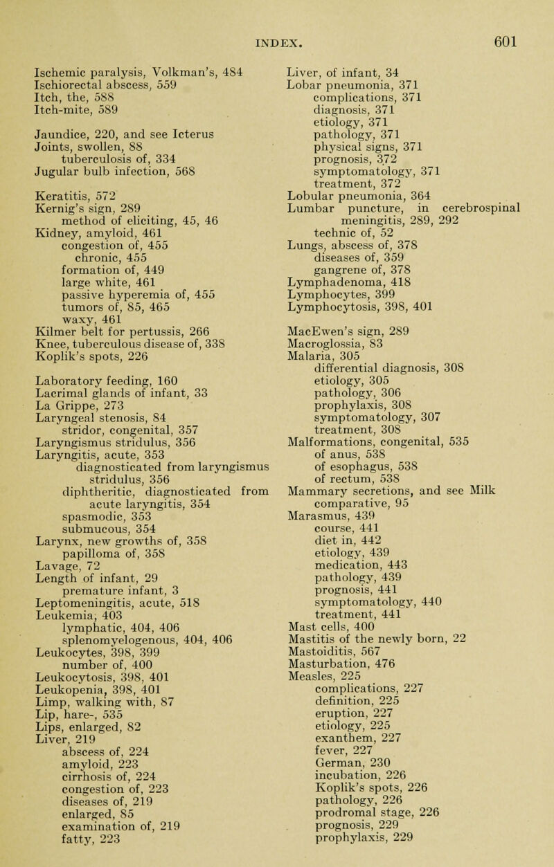 Ischemic paralysis, Volkman's, 4S4 Ischiorectal abscess, 559 Itch, the, 588 Itch-mite, 589 Jaundice, 220, and see Icterus Joints, swollen, 88 tuberculosis of, 334 Jugular bulb infection, 568 Keratitis, 572 Kernig's sign, 289 method of eliciting, 45, 46 Kidney, amyloid, 461 congestion of, 455 chronic, 455 formation of, 449 large white, 461 passive hyperemia of, 455 tumors of, 85, 465 waxy, 461 Kilmer belt for pertussis, 266 Knee, tuberculous disease of, 338 Koplik's spots, 226 Laboratory feeding, 160 Lacrimal glands of infant, 33 La Grippe, 273 Laryngeal stenosis, 84 stridor, congenital, 357 Laryngismus stridulus, 356 Laryngitis, acute, 353 diagnosticated from laryngismus stridulus, 356 diphtheritic, diagnosticated from acute laryngitis, 354 spasmodic, 353 submucous, 354 Larynx, new growths of, 358 papilloma of, 35S Lavage, 72 Length of infant, 29 premature infant, 3 Leptomeningitis, acute, 518 Leukemia, 403 lymphatic, 404, 406 splenomyelogenous, 404, 406 Leukocytes, 398, 399 number of, 400 Leukocvtosis, 398, 401 Leukopenia, 398, 401 Limp, walking with, 87 Lip, hare-, 535 Lips, enlarged, 82 Liver, 219 abscess of, 224 amyloid, 223 cirrhosis of, 224 congestion of, 223 diseases of, 219 enlarged, 85 examination of, 219 fatty, 223 Liver, of infant, 34 Lobar pneumonia, 371 complications, 371 diagnosis, 371 etiology, 371 pathology, 371 physical signs, 371 prognosis, 372 symptomatology, 371 treatment, 372 Lobular pneumonia, 364 Lumbar puncture, in cerebrospinal meningitis, 289, 292 technic of, 52 Lungs, abscess of, 378 diseases of, 359 gangrene of, 378 Lymphadenoma, 418 Lymphocytes, 399 Lymphocytosis, 39S, 401 MacEwen's sign, 289 Macroglossia, 83 Malaria, 305 differential diagnosis, 308 etiology, 305 pathology, 306 prophylaxis, 308 symptomatology, 307 treatment, 30S Malformations, congenital, 535 of anus, 538 of esophagus, 53S of rectum, 538 Mammary secretions, and see Milk comparative, 95 Marasmus, 439 course, 441 diet in, 442 etiology, 439 medication, 443 pathology, 439 prognosis, 441 symptomatology, 440 treatment, 441 Mast cells, 400 Mastitis of the newly born, 22 Mastoiditis, 567 Masturbation, 476 Measles, 225 complications, 227 definition, 225 eruption, 227 etiology, 225 exanthem, 227 fever, 227 German, 230 incubation, 226 Koplik's spots, 226 pathology, 226 prodromal stage, 226 prognosis, 229 prophylaxis, 229