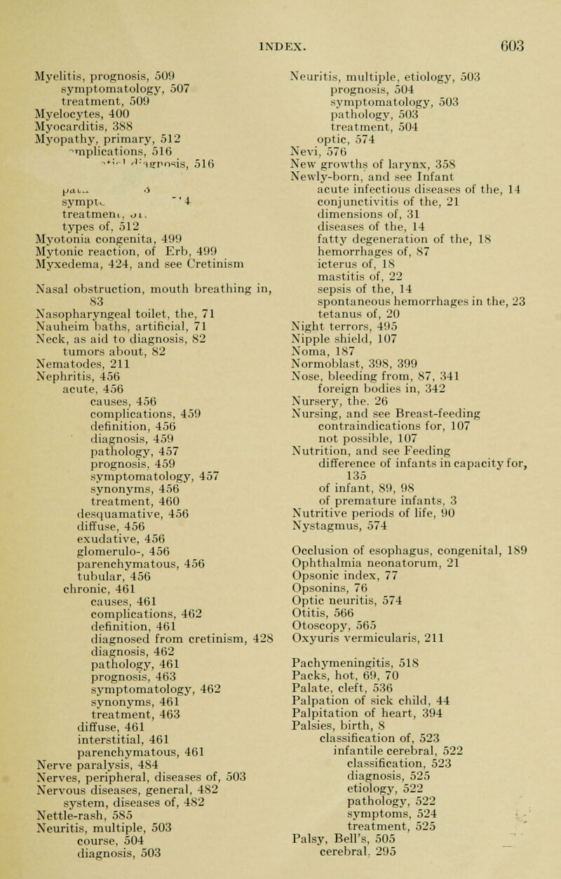 Myelitis, prognosis, 509 symptomatology, 507 treatment, 509 Myelocytes, 400 Myocarditis, 388 Myopathy, primary, 512 amplications, 516 '*'rl Xerosis, 516 pat.. o sympw ' 4 treatment, oi, types of, 512 Myotonia congenita, 499 Mytonic reaction, of Erb, 499 Myxedema, 424, and see Cretinism Nasal obstruction, mouth breathing in, S3 Nasopharyngeal toilet, the, 71 Nauheim baths, artificial, 71 Neck, as aid to diagnosis, 82 tumors about, 82 Nematodes, 211 Nephritis, 456 acute, 456 causes, 456 complications, 459 definition, 456 diagnosis, 459 pathology, 457 prognosis, 459 symptomatology, 457 synonyms, 456 treatment, 460 desquamative, 456 diffuse, 456 exudative, 456 glomerulo-, 456 parenchymatous, 456 tubular, 456 chronic, 461 causes, 461 complications, 462 definition, 461 diagnosed from cretinism, 428 diagnosis, 462 pathology, 461 prognosis, 463 symptomatology, 462 synonyms, 461 treatment, 463 diffuse, 461 interstitial, 461 parenchymatous, 461 Nerve paralysis, 484 Nerves, peripheral, diseases of, 503 Nervous diseases, general, 482 system, diseases of, 482 Nettle-rash, 585 Neuritis, multiple, 503 course, 504 diagnosis, 503 Neuritis, multiple, etiology, 503 prognosis, 504 symptomatology, 503 pathology, 503 treatment, 504 optic, 574 Nevi, 576 New growths of larynx, 358 Newly-born, and see Infant acute infectious diseases of the, 14 conjunctivitis of the, 21 dimensions of, 31 diseases of the, 14 fatty degeneration of the, 18 hemorrhages of, 87 icterus of, 18 mastitis of, 22 sepsis of the, 14 spontaneous hemorrhages in the, 23 tetanus of, 20 Night terrors, 495 Nipple shield, 107 Noma, 187 Normoblast, 398, 399 Nose, bleeding from, 87, 341 foreign bodies in, 342 Nursery, the. 26 Nursing, and see Breast-feeding contraindications for, 107 not possible, 107 Nutrition, and see Feeding difference of infants in capacity for, 135 of infant, 89, 98 of premature infants, 3 Nutritive periods of life, 90 Nystagmus, 574 Occlusion of esophagus, congenital, 1S9 Ophthalmia neonatorum, 21 Opsonic index, 77 Opsonins, 76 Optic neuritis, 574 Otitis, 566 Otoscopy, 565 Oxyuris vermicularis, 211 Pachymeningitis, 518 Packs, hot, 69, 70 Palate, cleft, 536 Palpation of sick child, 44 Palpitation of heart, 394 Palsies, birth, 8 classification of, 523 infantile cerebral, 522 classification, 523 diagnosis, 525 etiology, 522 pathology, 522 symptoms, 524 treatment, 525 Palsy, Bell's, 505 cerebral. 295