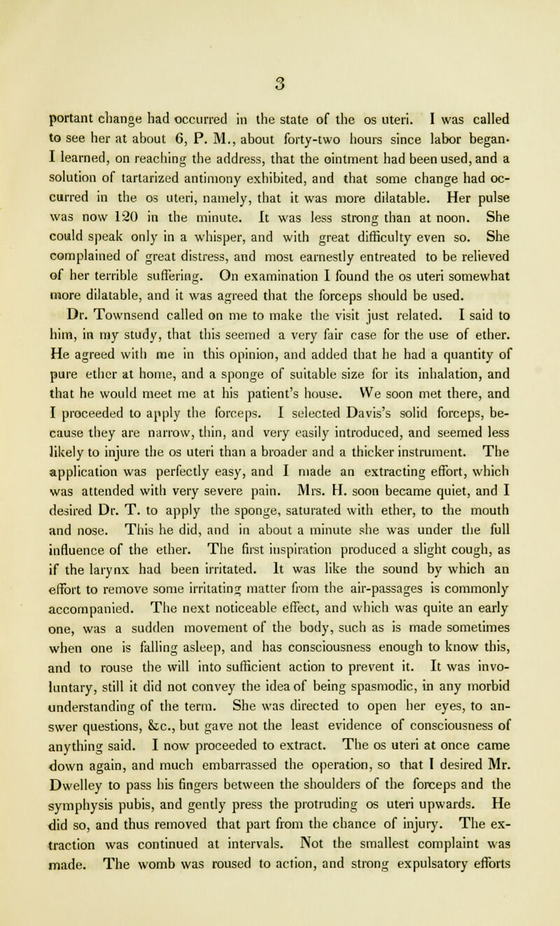 portant change had occurred in the state of the os uteri. I was called to see her at about 6, P. M., about forty-two hours since labor began- I learned, on reaching the address, that the ointment had been used, and a solution of tartarized antimony exhibited, and that some change had oc- curred in the os uteri, namely, that it was more dilatable. Her pulse was now 120 in the minute. It was less strong than at noon. She could speak only in a whisper, and with great difficulty even so. She complained of great distress, and mosi earnestly entreated to be relieved of her terrible suffering. On examination I found the os uteri somewhat more dilatable, and it was agreed that the forceps should be used. Dr. Townsend called on me to make the visit just related. I said to him, in my study, that this seemed a very fair case for the use of ether. He agreed with me in this opinion, and added that he had a quantity of pure ether at home, and a sponge of suitable size for its inhalation, and that he would meet me at his patient's house. We soon met there, and I proceeded to apply the forceps. I selected Davis's solid forceps, be- cause tbey are narrow, thin, and very easily introduced, and seemed less likely to injure the os uteri than a broader and a thicker instrument. The application was perfectly easy, and I made an extracting effort, which was attended with very severe pain. Mrs. H. soon became quiet, and I desired Dr. T. to apply the sponge, saturated with ether, to the mouth and nose. This he did, and in about a minute she was under the full influence of the ether. The first inspiration produced a slight cough, as if the larynx had been irritated. It was like the sound by which an effort to remove some irritating matter from the air-passages is commonly accompanied. The next noticeable effect, and which was quite an early one, was a sudden movement of the body, such as is made sometimes when one is falling asleep, and has consciousness enough to know this, and to rouse the will into sufficient action to prevent it. It was invo- luntary, still it did not convey the idea of being spasmodic, in any morbid understanding of the term. She was directed to open her eyes, to an- swer questions, &c, but gave not the least evidence of consciousness of anything said. I now proceeded to extract. The os uteri at once came down again, and much embarrassed the operation, so that I desired Mr. Dwelley to pass his fingers between the shoulders of the forceps and the symphysis pubis, and gently press the protruding os uteri upwards. He did so, and thus removed that part from the chance of injury. The ex- traction was continued at intervals. Not the smallest complaint was made. The womb was roused to action, and strong expulsatory efforts