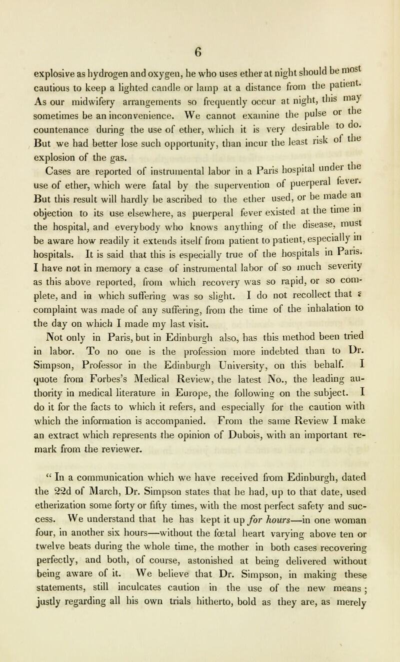 explosive as hydrogen and oxygen, he who uses ether at night should be mos cautious to keep a lighted candle or lamp at a distance from the patien . As our midwifery arrangements so frequently occur at night, tins may sometimes be an inconvenience. We cannot examine the pulse or countenance during the use of ether, which it is very desirable to But we had better lose such opportunity, than incur the least risk ot explosion of the gas. Cases are reported of instrumental labor in a Paris hospital under the use of ether, which were fatal by the supervention of puerperal fever. But this result will hardly be ascribed to the ether used, or be made an objection to its use elsewhere, as puerperal fever existed at the time in the hospital, and everybody who knows anything of the disease, must be aware how readily it extends itself from patient to patient, especially m hospitals. It is said that this is especially true of the hospitals in Paris. I have not in memory a case of instrumental labor of so much severity as this above reported, from which recovery was so rapid, or so com- plete, and in which suffering was so slight. I do not recollect that « complaint was made of any suffering, from the time of the inhalation to the day on which I made my last visit. Not only in Paris, but in Edinburgh also, has this method been tried in labor. To no one is the profession more indebted than to Dr. Simpson, Professor in the Edinburgh University, on this behalf. I quote from Forbes's Medical Review, the latest No., the leading au- thority in medical literature in Europe, the following: on the subject. I do it for the facts to which it refers, and especially for the caution with which the information is accompanied. From the same Review I make an extract which represents the opinion of Dubois, with an important re- mark from the reviewer.  In a communication which we have received from Edinburgh, dated the 22d of March, Dr. Simpson states that he had, up to that date, used etherization some forty or fifty times, with the most perfect safety and suc- cess. We understand that he has kept it up for hours—in one woman four, in another six hours—without the foetal heart varying above ten or twelve beats during the whole time, the mother in both cases recovering perfectly, and both, of course, astonished at being delivered without being aware of it. We believe that Dr. Simpson, in making these statements, still inculcates caution in the use of the new means; justly regarding all his own trials hitherto, bold as they are, as merely